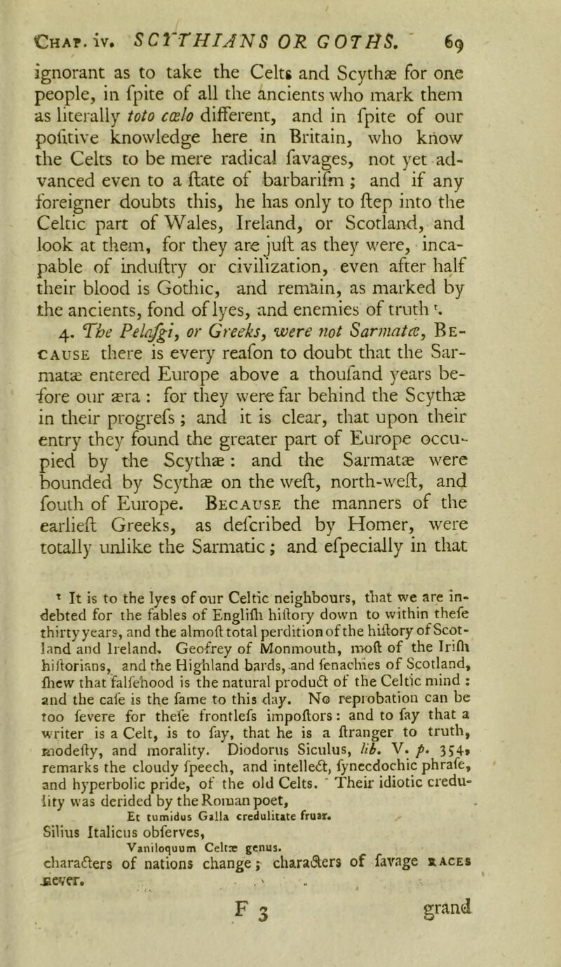 ignorant as to take the Celts and Scythas for one people, in fpite of all the ancients who mark them as literally toio ccbIo different, and in fpite of our pohtive knowledge here in Britain, who know the Celts to be mere radical favages, not yet ad- vanced even to a ftate of barbarifm ; and if any foreigner doubts this, he has only to ftep into the Celtic part of Wales, Ireland, or Scotland, and look at them, for they are jull as they were, inca- pable of induftry or civilization, even after half their blood is Gothic, and remain, as marked by the ancients, fond of lyes, and enemies of truth 4. The Pelnfgij or Greeks, were not Sarmatec, Be- cause there is every reafon to doubt that the Sar- matcC entered Europe above a thoufand years be- fore our ecra ; for they were far behind the Scythte in their progrefs ; and it is clear, that upon their entry they found the greater part of Europe occu- pied by the Scythte: and the Sarmatte were bounded by Scythte on the weft, north-weft, and fouth of Europe. Because the manners of the earlieft Greeks, as defcribed by Homer, were totally unlike the Sarmatic; and efpecially in that ^ It is to the lyes of oiir Celtic neighbours, that we are in- debted for the fables of Englifh hiftoiy down to within thefe thirtyyears, and the almofttotal perdition of the hillory ofScot- land and Ireland, Geofrey of Monmouth, moft of the Iriflt hiftorians, and the Highland bards, and fenachies of Scotland, flicw that faliehood is the natural product of the Celtic mind ; and the cafe is the fame to this day. No reprobation can be Too fevere for thefe frontlefs impoftors: and to fay that a writer is a Celt, is to fay, that he is a ftranger to truth, Riodelly, and morality. Diodorus Siculus, V. /. 354, remarks the cloudy fpeech, and intellect, fynccdochic phrafe, and hyperbolic pride, of the old Celts. ' Their idiotic credu- lity was derided by the Roman poet, £c tumidus Galla credulitate fruar. Silius Italicus obferves, Vaniloquum Celtse genua. characters of nations change; characters of favage races F 3 grand