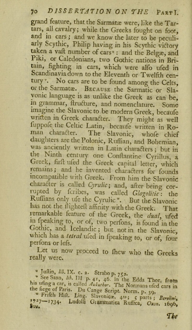 grand feature, that the Sarmats were, like the Tar- tars, all cavalry; while the Greeks fought on foot, and in cars; and we know the later to be peculi- arly Scythic, Philip having in his Scythic viftory taken a vaft number of cars: and the Belgee, and ^ Piki, or Caledonians, two Gothic nations in Bri- tain, fighting in cars, which were alfo ufed in Scandinavia down to the Eleventh or Twelfth cen- tury No cars are to be found among the Celts, or the Sarmat^. Because the Sarmatic or Sla- vonic language ts as unlike the Greek as can be, tn grammar, ftrudure, and nomenclature. Some imagine the Slavonic to be modern Greek, becaufe written in Greek charafter. They might as well fuppofe the Celtic Latin, becaufe written in Ro- man charafter. The Slavonic, whofe chief daughters are the Polonic, Ruffian, and Bohemian, was anciently written in Latin charafters; but in the Ninth century one Conllantine Cyrillus, a Greek, firft ufed the Greek capital letter, which remains; and he invented characters for founds incompatible with Greek. From him the Slavonic character is called Cjrulic; and, after being cor- lupted by fciibes, was called GlagoUiic: the Ruffians only ufe the Cyrulic*. But the Slavonic has not the flightefl affinity with the Greek. That remarkable feature of the Greek, the c/ua/, ufed in fpeaking to, or of, two perfbns, is found in the Gothic, and Icelandic; but notin the Slavonic, which has a U/ra/ ufed in fpeaking to, or of, four perfons or lefs. Let us now proceed to fhew who the Greeks really were.  Jullin, IX. c. 2. Strabop. ye2. '' Sec Saxo, III p. 4,^ 46 the Edda Thor, from his ofinga car, is call^ed The Norinans ufed cars in fnfeh Hifl Ling. Slavonics, 4/^,; 5 parts; J727—1734. Ludolh Giwimiatica Ruffica, 1606, m'VCt ' ' The