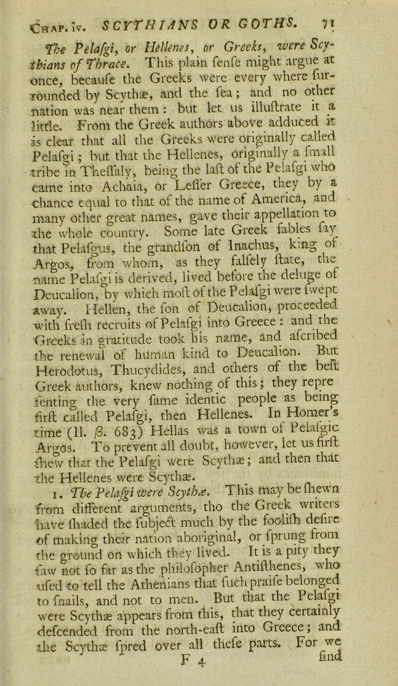 ^ke Pelafgt, or Hellenes^ or Greeks, luere Scy- thians of f brace. This plain fenfe might argue at once, becaufc the Greeks were every where fur- rounded by Scyth'<£, and the fea; and no other nation was near them : but let us illuftrate it a little. From the Greek authors above adduced it is clear that all the Greeks were originally called Pelahri; but that the Hellenes, originally a fmall tribe m Theflaly, being the laft of the Pelafgi who came into Achaia, or Leifer Greece, they by a chance equal to that of the name of America, and many other great names, gave their appellation to the whole country. Some late Greek fables fay that Pelafgiis, the grandfon of Inachns, king of Argos, from whom, as they falfely Hate, the name Pelafgi is derived, lived before the deluge of Deucalion, by which moft of the Pelaigi weie fwept away. Hellen, the fon of Deucalion, proceeded with frelli recruits of Pelaigi into Greece : and the Greeks -in gratitude took his name, and. afciibed the renewat of human kind to Deucalion. Biit Herodotus, Thucydides, and others of the belt Greek authors, knew nothing of this; they repre fenting the very fame identic people as being firft called Pelafgi, then Hellenes. In Homer s time (11. 683) Hellas was a town of Pelalgic Aiwos. To prevent all doubt, however, let us firfl •Ihew that the Pelafgi were Scythe; and then that the Hellenes were Scythe. I. Pbe Pelafgi-were Scytha. This may be fliewn from different arguments, tho the Greek wiiteis have Ihaded the fubject much by the foolilh defirc of making their nation aboriginal, or fprung from the ground on which they lived. It is a pity law not fo far as the philofopher Antifthenes, who ufedto tell the Athenians that fuch praife belonged to fnails, and not to men. But that the Pelalp were Scythse appears from this, that they certainly defeended from the north-eaft into Greece; and ilie Scythce fpred over all thefe parts. For we p ^ and