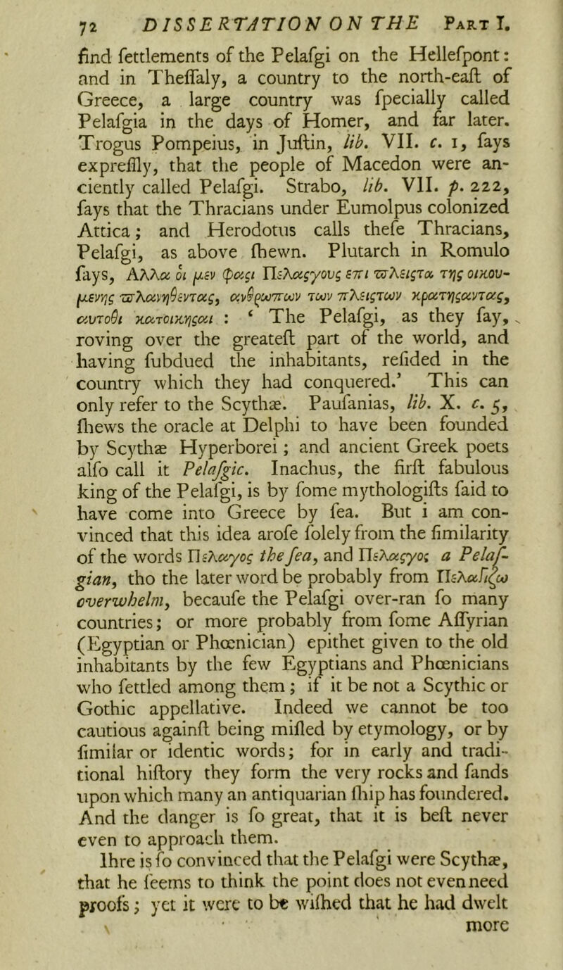 find fetdements of the Pelafgi on the Hellefpont: and in Theflaly, a country to the noith-eaft of Greece, a large country was fpecialiy called Pelafgia in the days of Homer, and far later. Trogus Pompeius, in Juftin, lib. VII. c. i, fays expreffly, that the people of Macedon were an- ciently called Pelafgi. Strabo, lib. VII. />. 222, fays that the Thracians under Eumolpus colonized Attica; and Herodotus calls thefe Thracians, Pelafgi, as above fhewn. Plutarch in Romulo fays, hKKoc 01 (pagi IljAajyoug stti 'wXiLgTa. jrigoiKOV- ^evrig xffXci\Yi^inoig^ av§^M7ruiv tmv TrXsigTCtJV xpoiTVigoiVTOcSj ciVToGi xciToi/tYigai : ‘ The Pelafgi, as they fay,. roving over the greatefl part of the world, and having fubdued the inhabitants, refided in the country which they had conquered.’ This can only refer to the Scythse. Paufanias, lib. X. c. 5, fliews the oracle at Delphi to have been founded by Scythas Hyperborei; and ancient Greek poets alfo call it Pelafgic. Inachus, the firft fabulous king of the Pelafgi, is by fome mythologifts faid to have come into Greece by fea. But i am con- vinced that this idea arofe folely from the fimilarity of the words TliXciyog the fea, and YlsXagyog a Pelaf- gian^ tho the later word be probably from risAai/^w overwhelm^ becaufe the Pelafgi over-ran fo many countries; or more probably from fome Aflyrian (Egyptian or Phoenician) epithet given to the old inhabitants by the few Egyptians and Phoenicians who fettled among them; if it be not a Scythic or Gothic appellative. Indeed we cannot be too cautious againfl being mifled by etymology, or by fimilar or identic words; for in early and tradi- tional hiftory they form the very rocks and fands upon which many an antiquarian Ihip has foundered. And the danger is fo great, that it is beft never even to approach them. Ihre isfo convinced that the Pelafgi were Scythze, that he feems to think the point does not even need proofs; yet it were to be wilhed that he had dwelt more