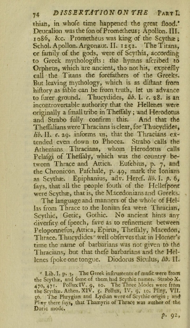 thian, in whofe time happened the great flood.* Deucalion was the Ton of Prometheus; Apollon. III. 1086, &c. Prometheus was king of the Scythaj; Schol.Apollon.Argonaut.il. 1152. The Titans, or family of the gods, were of Scythia, according to Greek mythologifts: the hymns aferibed to Orpheus, which are ancient, tho not his, expreflly call the Titans the forefathers of the Greeks. But leaving mythology, which is as diftant from hiftory as rable can be from truth, let us advance to furer ground. Thucydides, lib. I. c. 28. is an incontrovertable authority that the Hellenes were originally a fmall ti'ibe in Thefialy; and Herodotus and Strabo fully confirm this. And that the ThefTalians were Thracians is clear, for Thucydides, lib. II. c. 29. informs us, that the Thracians ex- tended even down to Phocea. Strabo calls the Athenians Thracians, whom Herodotus calls Pelafgi of Thelfaly, which was the country be- tween Thrace and Attica. Eufebius, p. 7, and the Chronicon. Pafehale, p. 49, mark the lonians as Scytha;. Epiphanius, adv. Heref. lib. I. p. 6, fays, that all the people fouth of the Hellefpont were Scythas, that is, the Macedonians and Greeks. The language and manners of the whole of Hel- las from Thrace to the Ionian fea were Thracian, Scythic, Getic, Gothic. No ancient hints any ciiverfity of fpeech, fave as to refinement between Peloponnefus, Attica, Epirus, Thefialy, Macedon, Thrace. Thucydides'' well obferves that in Plomer’s time the name of barbarians was not given to the Thracians, but that thefe barbarians and the Hel- lenes fpoke one tongue. Diodorus Siculus, lib. II. Lib. I. p. 3. The Greek inftruments of mufic were from the Scythoe, and fome of them had Scythic names. Strabo X. 470, 471. Pollux IV. 9, 10. The Three Modes were from the Scytha;. Athen. XIV. 5. Pollux, IV, g, lo. Pliny, VIL 36. The Phrygian and Lydian were of Scythic origin ; and Pliny there fays, that Thamyris of Thrace was author of the Doric mode. p. 92,