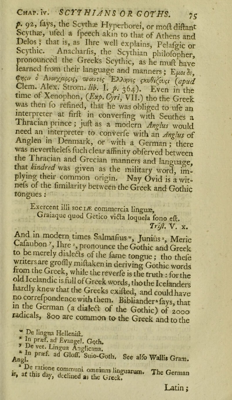 p. 92, fays, the Scythe Hyperborei, or moftdiftant Scythe, iifed a fpeech akin to that of Athens ard Delos; that is, as Ihre well explains, PelaW or Scythic. Anacharfis, the Scythian philofopher pronounced the Greeks Scythic, as he miift*have learned from their language and manners; Euoi (prj^iv 0 Avaxapgis, T^avng 'EXKvtvsg gmOi^ygi {apud Clem. Alex. Strom, lib. I. p. 364). Even in the time of Xenophon, {E^p. Cyri, VII.) tho the Greek was then fo refined, that he was obliged to ufe an Intel pi eter at firfl^ in converfing with Seuthes a Thracian prince ; juft as a modern Anglus would need an interpreter to converfe with an Jnglus of Anglen in Denmark, or with a German; there was neverthelefs fuch clear affinity obferved between the Thracian and Grecian manners and lanouao-e that kindred was given as the military word, im* ply^ing their comrnon origin. Nay Ovid is awit- nels of the fimilarity between the Greek and Gothic tongues : Exercent illi soci.® commercia linguce, Graiaque quod Getico vifta loqiiela fono eft. Hl/l. V. X. 000 are common to the Greek and to the * De lingua Hellenift. * In prxf. acl Evangel. Ggth, ' Ue vet. Linvna vet. Lingua Anvlicana. icana in Clou. Sino-Goth. See alfo Wallis Gram. omnium linguarum. The German s the Greek, Latin;
