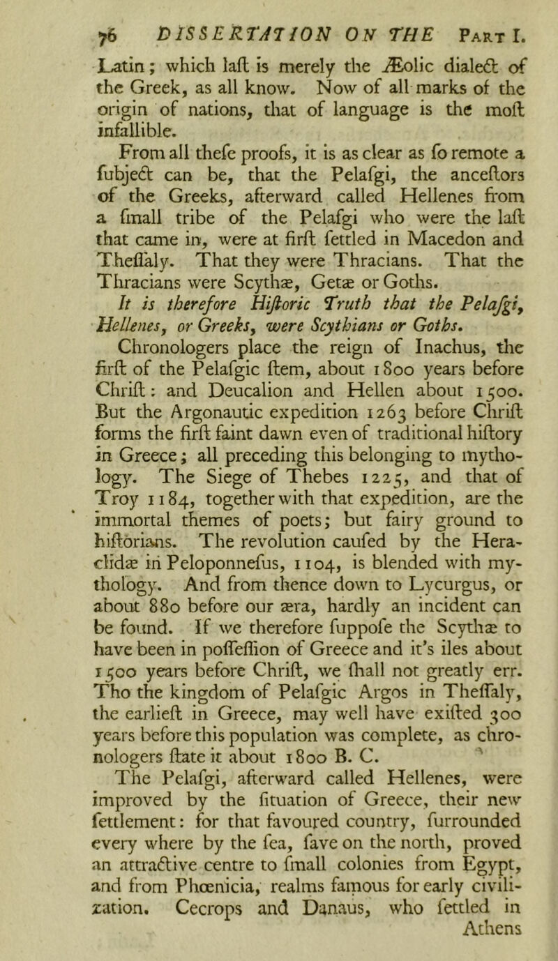 JLatin; which lafl is merely the .^Eolic diale<fb of the Greek, as all know. Now of all marks of the origin of nations, that of language is the moft infallible. From all thefe proofs, it is as clear as fo remote a fubjed can be, that the Pelafgi, the anceflors of the Greeks, afterward called Hellenes from a frnall tribe of the Pelafgi who were the lafl that came in, were at firft fettled in Macedon and Theflaly. That they were Thracians. That the Thracians were Scythe, Getce or Gotlis. It is therefore Hijioric Truth that the Pelafgty Hellenesj or Greeks^ were Scythians or Goths. Chronologers place the reign of Inachus, tlie frrfl of the Pelafgic ftem, about 1800 years before Chrifl; and Deucalion and Hellen about 1500. But the Argonautic expedition 1263 before Chrifl forms the firfl faint dawn even of traditional hiflory in Greece; all preceding this belonging to mytho- logy. The Siege of Thebes 1225, and that of Troy 1184, together with that expedition, are the immortal themes of poets; but fairy ground to hiflbrians. The revolution caufed by the Hera- clidse in Peloponnefus, 1104, is blended with my- thology. And from thence down to Lycurgus, or about 880 before our ara, hardly an incident can be found. If we therefore fuppofe the Scythse to have been in pofTeffion of Greece and it’s iles about 1500 years before Chrifl, we fhall not greatly err. Tho the kingdom of Pelafgic Argos in Theffaly, the earliefl in Greece, may well have exifled 300 years before this population was complete, as chro- nologers flate it about 1800 B. C. ' The Pelafgi, afterward called Hellenes, were improved by the fituation of Greece, their new fettlement: for that favoured country, furrounded every where by the fea, fave on the north, proved an attraftive centre to fmall colonies from Egypt, and from Phoenicia, realms famous for early civili- zation. Cecrops and Dan.aus, who fettled in Athens