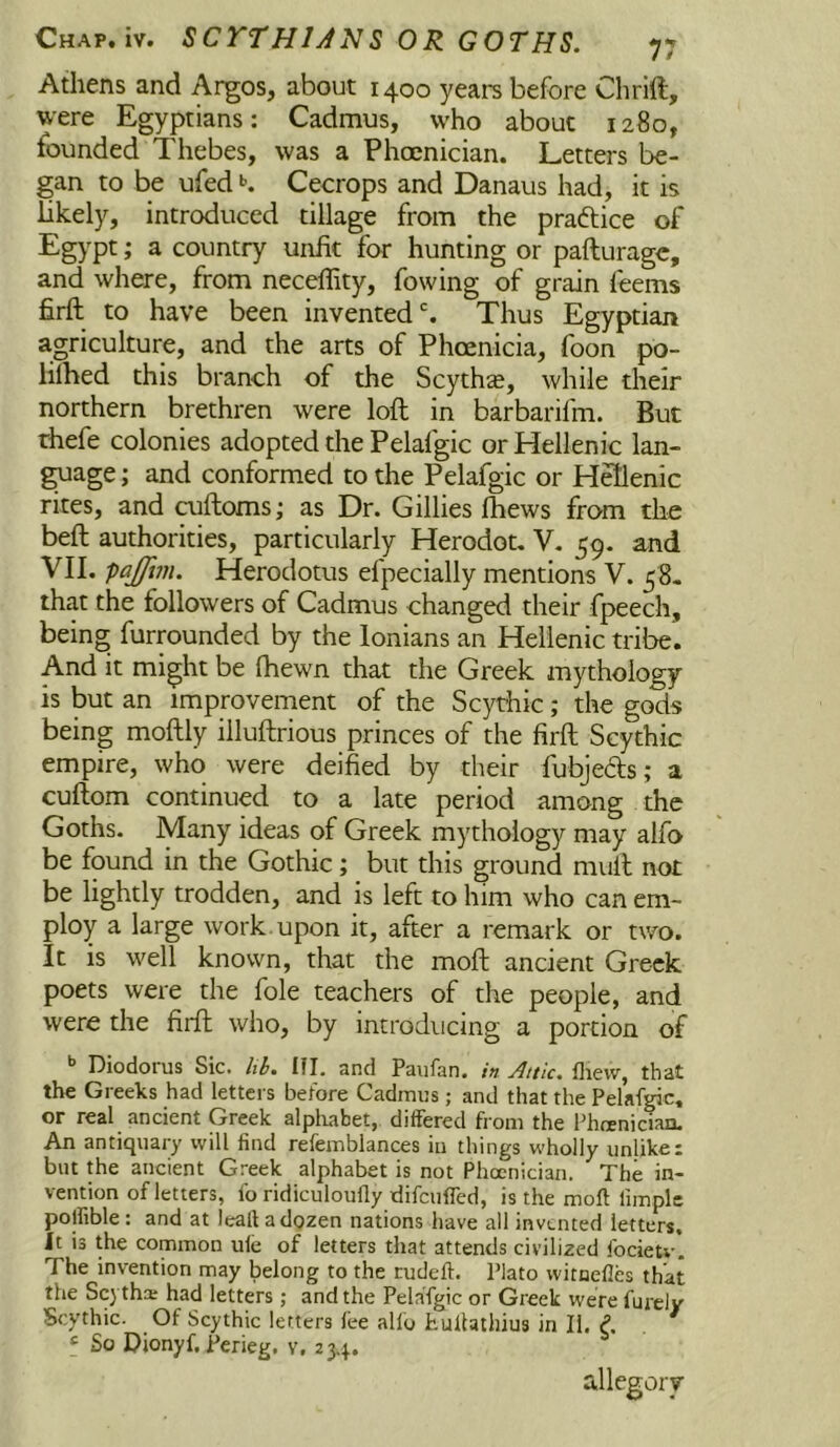 Athens and Argos, about 1400 years before Chrift, were Egyptians: Cadmus, who about 1280, founded Thebes, was a Phoenician. Letters be- gan to be ufed Cecrops and Danaus had, it is likely, introduced tillage from the praftice of Egypt; a country unfit for hunting or pafturagc, and where, from neceflity, fowing of grain feeins firft to have been invented % Thus Egyptian agriculture, and the arts of Phoenicia, foon po- lilhed this branch of the Scythse, while their northern brethren were loft in barbarifm. But rhefe colonies adopted the Pelafgic or Hellenic lan- ^age; and conformed to the Pelafgic or Hfflenic rites, and cuftoms; as Dr. Gillies Ihews from the beft authorities, particularly Herodot, V. 59. and VII. pajfim. Herodotus efpecially mentions V. 58. that the followers of Cadmus changed their fpeech, being furrounded by the lonians an Hellenic tribe. And it might be fhewn that the Greek mythology is but an improvement of the Scythic; the gods being moftly illuftrious princes of the firft Scythic empire, who were deified by their fubjeds; a cuftom continued to a late period among the Goths. Many ideas of Greek mythology may alfo be found in the Gothic; but this ground mull not be lightly trodden, and is left to him who can em- ploy a large work upon it, after a remark or two. It is well known, that the moft ancient Greek poets were the foie teachers of the people, and were the firft who, by introducing a portion of ** Diodorus Sic. hh. III. and Paufan. in Attic, flievv, that the Greeks had lettei s before Cadmus; and that the Pelafgic, or real ancient Greek alpliabet, differed fi om the Phoenician. An antiquary will find refemblances in things wholly unlike: but the ancient Greek alphabet is not Phoenician. The in- vention of letters, fo ridiculoufly idifcufled, is the moft fimplc polfible: and at leafi adozen nations have all invented letters. Jt is the common ule of letters that attends civilized focietv. The invention may belong to the rudeft. Plato witnefles that the Sc) tha; had letters; and the Pelafgic or Greek were furely Scythic. Of Scythic letters fee alfo hullathius in II. P. « So Dionyf. Perieg. v. 234. allegory