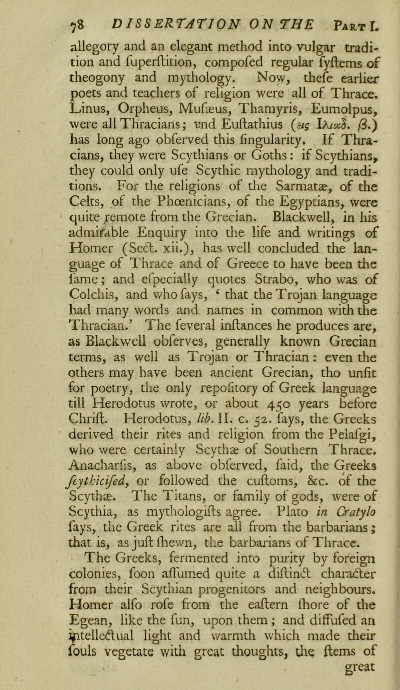allegory and an elegant method into vulgar tradi- tion and fuperftition, compofed regular fyftems of theogony and mythology. Now, thefe earlier poets and teachers of religion were all of Thrace. Linus, Orpheus, Mufasus, Thamyris, Eumolpus, were all Thracians; 'Bnd Euftathius (sig lkicx3. /3.) has long ago obferved this Angularity. If Thra- cians, they were Scythians or Goths: if Scythians, they could only ufe Scythic mythology and tradi- tions. For the religions of the Sarmatse, of the Celts, of the Phoenicians, of the Egyptians, were quite ;'emote from the Grecian. Blackwell, in his admirable Enquiry into die life and writings of Homer (Se6l. xii.), has well concluded the lan- guage of Thrace and of Greece to have been the lame; and efpecially quotes Strabo, who was of Colchis, and who fays, ‘ that the Trojan language had many words and names in common with the Thracian.’ The feveral inftances he produces are, as Blackwell obferves, generally known Grecian terms, as well as Trojan or Thracian: even the others may have been ancient Grecian, tho unfit for poetry, the only repofitory of Greek language till Herodotus wrote, or about 450 years before Chrift. Herodotus, lib. II. c. 52. fays, the Greeks derived their rites and religion from the Pelafgi, who were certainly Scythse of Southern Thrace. Anacharfis, as above obferved, laid, the Greeks ftythicifedj or followed the cuftoms, &c. of the Scythe. The Titans, or family of gods, were of Scythia, as mythologifts agree. Plato in Cratylo fays, the Greek rites are all from the barbarians; that is, as juft Ihewn, the barbarians of Thrace. The Greeks, fermented into purity by foreign colonies, foon afl'umed quite a diftindt charadter from their Scythian progenitors and neighbours. Homer alfo rofe from the eaftern Ihore of the Egean, like the fun, upon them ; and diffufed an i,ptellc(ftual light and warmth which made their fouls vegetate with great thoughts, tlie ftems of great