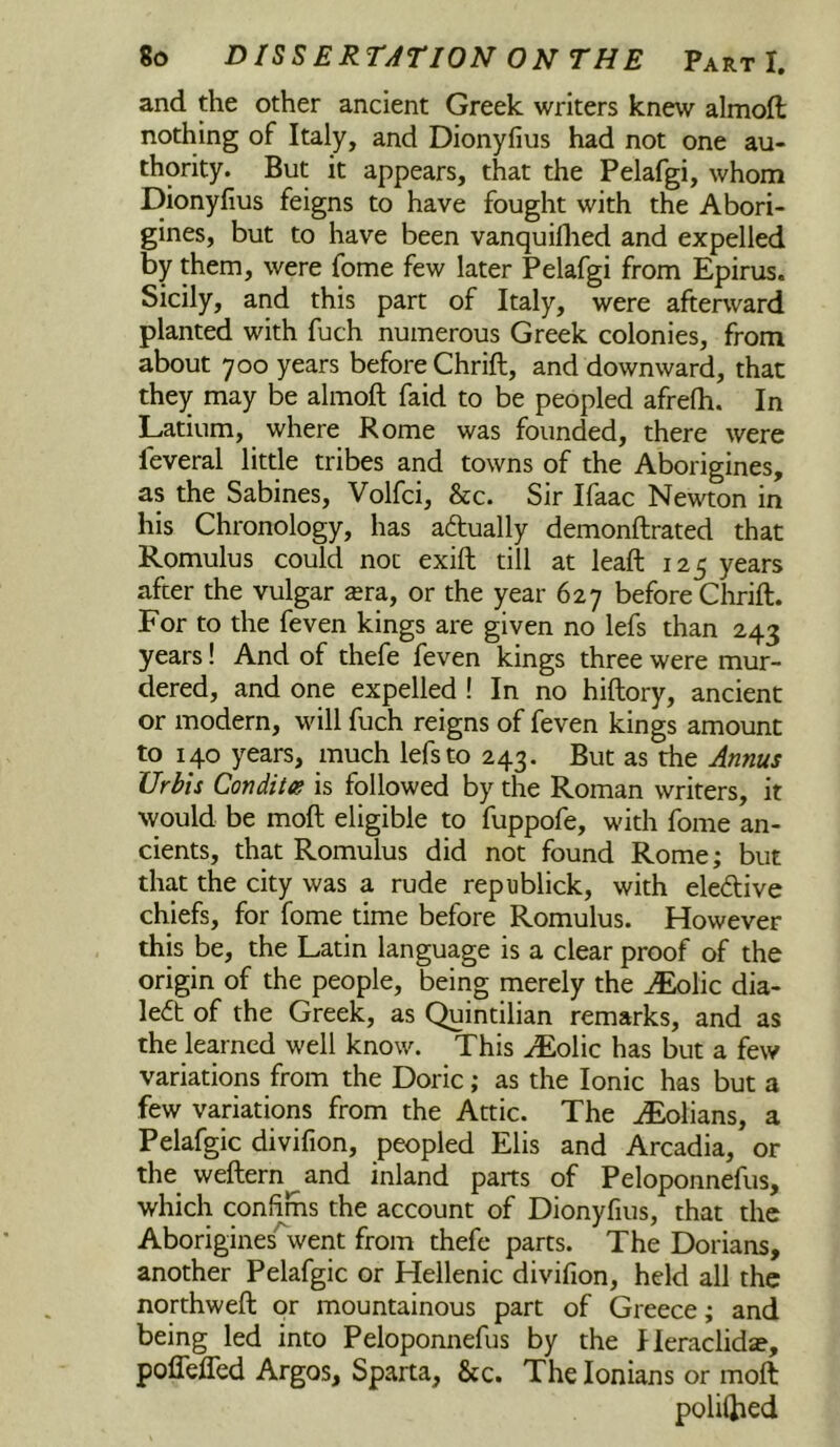 and the other ancient Greek writers knew almoft nothing of Italy, and Dionyfius had not one au- thority. But it appears, that the Pelafgi, whom Dionyfius feigns to have fought with the Abori- gines, but to have been vanquillied and expelled by them, were fome few later Pelafgi from Epirus. Sicily, and this part of Italy, were afterward planted with fuch numerous Greek colonies, from about 700 years before Chrift, and downward, that they may be almoft faid to be peopled afrefh. In Latium, where Rome was founded, there were feveral little tribes and towns of the Aborigines, as the Sabines, Volfci, &c. Sir Ifaac Newton in his Chronology, has actually demonftrated that Romulus could not exift till at leaft 125 years after the vulgar sera, or the year 627 before Chrift. For to the feven kings are given no lefs than 243 years! And of thefe feven kings three were mur- dered, and one expelled ! In no hiftory, ancient or modern, will fuch reigns of feven kings amount to 140 years, much lefs to 243. But as the Annus Urbis Condites is followed by the Roman writers, it would be moft eligible to fuppofe, with fome an- cients, that Romulus did not found Rome; but that the city was a rude republick, with eledive chiefs, for fome time before Romulus. However this be, the Latin language is a clear proof of the origin of the people, being merely the ^lic dia- led of the Greek, as Quintilian remarks, and as the learned well know. This AEolic has but a few variations from the Doric; as the Ionic has but a few variations from the Attic. The AEolians, a Pelafgic divifion, peopled Elis and Arcadia, or the weftern and inland parts of Peloponnefus, which confims the account of Dionyfius, that the Aborigines'Vent from thefe parts. The Dorians, another Pelafgic or Hellenic divifion, held all the northweft or mountainous part of Greece; and being led into Peloponnefus by the fleraclidae, poflefled Argos, Sparta, &c. The lonians or moft polilhed