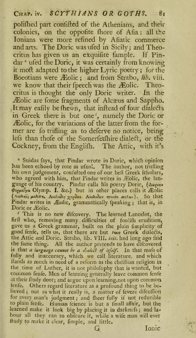 poliflied part confiftcd of the Athenians, and their colonies, on the oppofite fliore of Alia: all the lonians were more refined by Afiatic commerce and arts. The Doric wasufed in Sicily; and Theo- critus has given us an exquifite fample. If Pin- dar ' ufed the Doric, it was certainly from knowing it moft adapted to the higher Lyric poetry; for the Boeotians were ^olic; and from Strabo, lib. viii. we know that their fpeech was the ^olic. Theo- critus is thought the only Doric writer. In the iEolic are fome fragments of Alcteus and Sappho. It may eafily befhewn, that inftead of four dialects in Greek there is but one namely the Doric or .lEolic, for the variations of the latter from the for- mer are fo trifling as to deferve no notice, being lefs than thofe of the Somerfetlhire dialeft, or the Cockney, from the Englifli. The Attic, v/ith it’s ® Siiidas fays, that Pindar wrote in Doric, which opinion has been echoed by rote as iifual. The author, not trufting his own judgement, confulted one of our betl Greek fcholars, who agreed with him, that Pindar writes in jEolic, the lan- guage of his country. Pindar calls his poetry Doric, (Aoi^iay Olymp. I. &c.) but in other places calls it .Eolic ( ■ETVOOSl avT'Ctli), So that Pindar writes in iEolic, grammatically fpeaking ; that is, in Doric or jEolic. ' This is no new difcovery. The learned Lancelot, the firft who, removing many difficulties of fooiifli erudition, gave us a Greek grammar, built on the plain limplicity of good fenfe, tells us, that there are but two Greek dialed'ts, the Attic and Doric. Strabo, lib. VIII. i»:t. had long ago faid the fame thing. All the author pretends to have difcovered is that a language cannot be a diahS of itjelf. In that mafs of folly and inaccuracy, which we call literature, and which llands as much in need of a reform as the chriflian religion in the time of Luther, it is not philofophy that is wanted, but common fenfe. Men of learning generally leave common fenfe at their fludy door; and ai gue upon learning,not upon common lenfe. Others regard literature as a profound thing to be be- lieved ; not as what it really is, a matter of fevere difcuffion for every man’s judgment; and flieer folly if not reducible to plain fenle. Human Icience is but a fmall affair, but the learned make it look big by placing it in darknefs; and la- bour all they can to obfcure it, while a wife man will ever lliidy to make it clear, fimple, and little. G Ionic