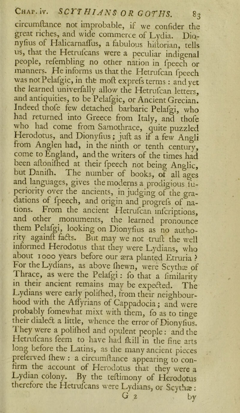 circurnftcincc not iiTiprobciblcj if wc coiifidcr the great riches, and wide commerce of Lydia. Dio- nyfius of HalicarnalTus, a fabulous hlilorian, tells us, that the Hetrufeans were a peculiar indigcnal people, refembling no other nation in fpeech or manners. He informs us that the Hetrufean fpeech was notPelafgic, in the moft exprefs terms : and yet the learned univerfally allow the Hetrufean letters, and antiquities, to be Pelafgic, or Ancient Grecian. Indeed thofe few detached barbaric Pelafgi, who had returned into Greece from Italy, and thofe who had come from Samothrace, quite puzzled Herodotus, and Dionyfius; juft as if a few Angli from Anglen had, in the ninth or tenth century, come to England, and the writers of the times had been aftonilhed at their fpeech not being Anglic, but Danifli. The number of books, of all ages and languages, gives the moderns a prodigious fu- periority over the ancients, in judging of the gra- dations of fpeech, and origin and progrefs of na- tions. From the ancient Hetrufean mferiptions, and other monuments, the learned pronounce them Pelafgi, looking on Dionyfius as no autho- rity againft fads. But may we not trufl the well informed Herodotus that they were Lydians, who about 1000 years before our sra planted Etruria ? For the Lydians, as above Ihewn, were Scythis of Thrace, as were the Pelafgi; fo that a fimilarity in their ancient remains may be expeded. The Lydians were early polilhed, from their neighbour- hood with the Affyrians of Cappadocia j and were probably fomewhat mixt with them, fo as to tinge their dialed a little, whence the error of Dionyfius. T. hey were a polilhed and opulent people; and the Hetrufeans feem to have had lldll in the fine arts long before the Latins, as the many ancient pieces preferved lliew : a circumflance appearing to con- firm the account of Herodotus that they were a Lydian colony. By the teftimony of Herodotus therefore the Hetrufeans were Lydians, or Scythte ; G z by