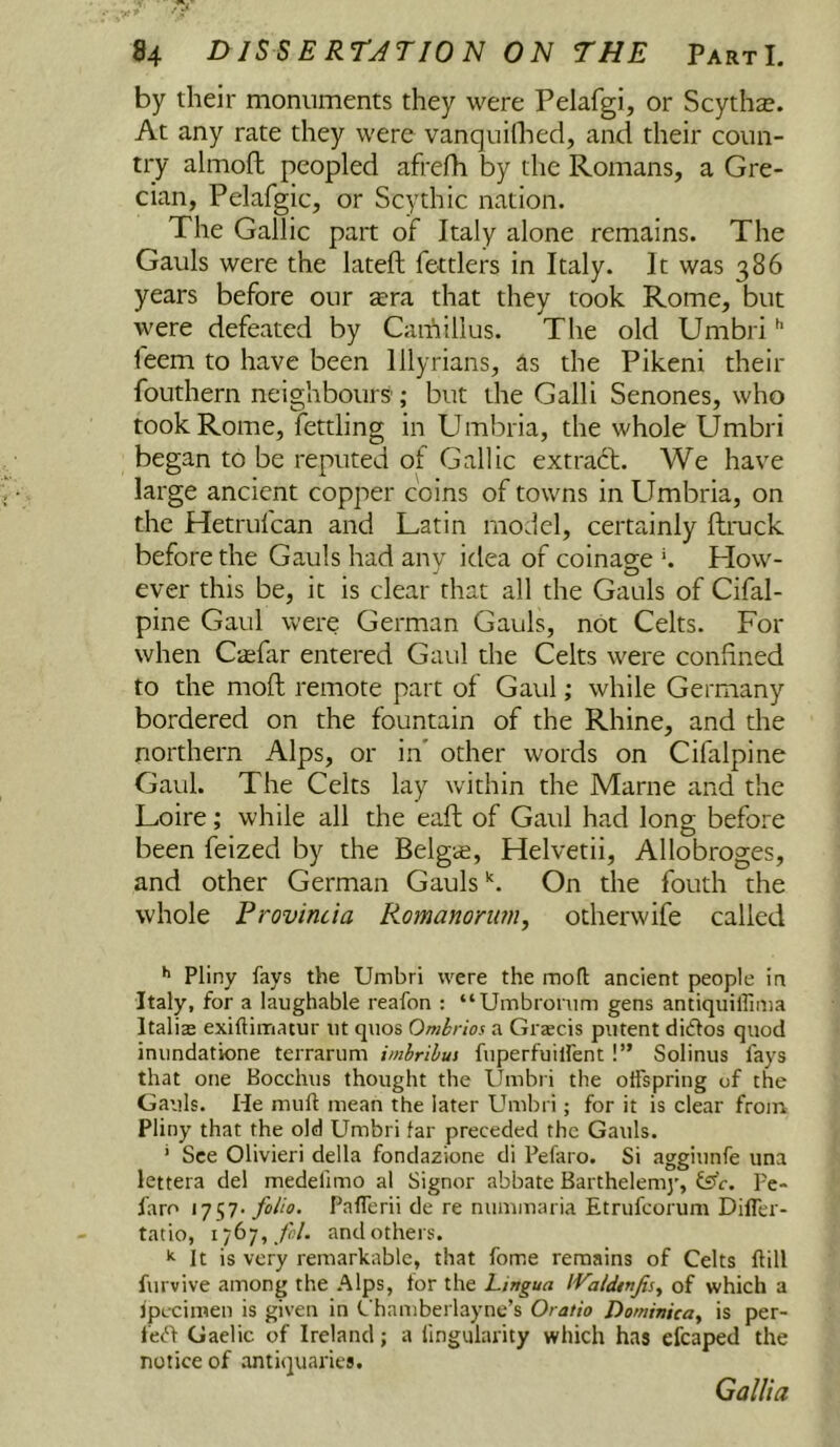 by their monuments they were Pelafgi, or Scythse. At any rate they were vanquilhed, and their coun- try almofh peopled afrefh by the Romans, a Gre- cian, Pelafgic, or Scythic nation. The Gallic part of Italy alone remains. The Gauls were the lateft fettlers in Italy. It was 386 years before our zera that they took Rome, but were defeated by Caifiillus. The old Umbri'' feem to have been Illyrians, as the Pikeni their fouthern neighbours ; but the Galli Senones, who took Rome, fettling in Umbria, the whole Umbri began to be reputed of Gallic extraft. We have large ancient copper coins of towns in Umbria, on the Hetrufcan and Latin model, certainly ftruck before the Gauls had anv idea of coinao-e ^ How- ever this be, it is clear that all the Gauls of Cifal- pine Gaul were German Gauls, not Celts. For when Caifar entered Gaul the Celts were confined to the moft remote part of Gaul; while Germany bordered on the fountain of the Rhine, and the northern Alps, or in' other words on Cifalpine Gaul. The Celts lay within the Marne and the Loire; while all the eaft of Gaul had long before been feized by the Belgie, Helvetii, Allobroges, and other German GaulsOn the fouth the whole Provincia Romanonwi, otherwife called Pliny fays the Umbri were the moll ancient people in Italy, for a laughable reafon ; “Umbrorum gens antiquilfima Italias exiftimatur ut quos Ombrios a Grascis putent didlos quod inimdatione terrariim imbrihus fuperfuilfent !” Solinus fays that one Bocchus thought the Umbri the olTspring of the Gauls. He muft mean the later Umbri; for it is clear from Pliny that the old Umbri lar preceded the Gauls. ‘ See Olivieri della fondazione di Pefaro. Si aggiunfe una lettera del medefimo al Signor abbate Barthelemy, fs’e. Pe- faro I7S7' folio. Pafferii de re nummaria Etrufeorum Difler- tatio, 1767, 7(7. and others. It is very remarkable, that fome remains of Celts Hill furvive among the Alps, for the Lingua IValdtnJis, of which a ipecimen is given in Chamberlayne’s Oratio DominUay is per- fect Gaelic of Ireland; a fingularity which has efcaped the notice of .antiquaries. Gallia