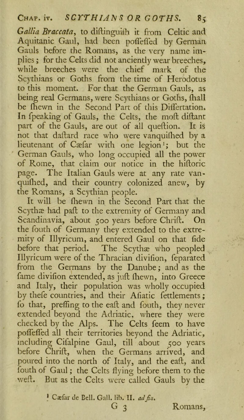 Gallia Braccata^ to diftinguiih it from Celtic and Aqiiitanic Gaul, had been poffefled by German Gauls before the Romans, as the very name im- plies ; for die Celts did not anciently wear breeches, while breeches were the chief mark of the Scythians or Goths from the time of Herodotus to this moment. For that the German Gauls, as being real Germans, were Scythians or Goths, fliall be (hewn in the Second Part of this Dilfeitation. In fpeaking of Gauls, the Celts, the moll diftant part of the Gauls, are out of all queftion. It is not that daftard race who were vanquilhed by a lieutenant of Csfar with one legion'; but the German Gauls, who long occupied all the power of Rome, that claim our notice in the hiftoric page. The Italian Gauls were at any rate van- quiflied, and their country colonized anew, by the Romans, a Scythian people. It will be fliewn in the Second Part that the Scythte had paft to the extremity of Germany and Scandinavia, about 500 years before Chrift. On the fouth of Germany they extended to the extre- mity of Illyricum, and entered Gaul on that fide before that period. The Scythse w'ho peopled Illyricum were of the Thracian divifion, feparated from the Germans by the Danube; and as the fame divifion extended, as juft fliewn, into Greece and Italy, their population was wholly occupied by thefe countries, and their Afiatic fettlements; fo that, prefling to the eaft and fouth, they never extended beyond the Adriatic, where they were checked by the Alps. The Celts feem to have poflTefled all their territories beyond the Adriatic, including Cifalpine Gaul, till about 500 years before Chrift, when the Germans arrived, and poured into the north of Italy, and the eaft, and fouth of Gaul; the Celts flying before them to the v/eft. But as the Celts were called Gauls by the I Caefar de Bell. Gall. lili. II. Jin. Romans,