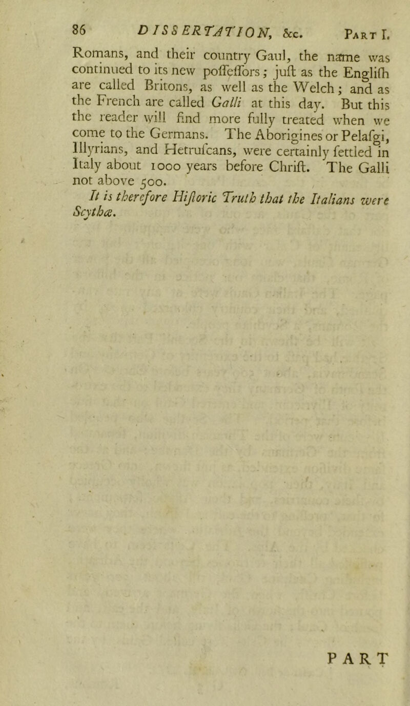 Romans, and their country Gaul, the name was continued to its new poffeffors; juft as the Englifh are called Britons, as well as the Welch; and as the French are called Galli at this day. But this the reader will find more fully treated when we come to the Germans. The Aborigines or Pelafgi, Illyrians, and Hetrulcans, were certainly fettled in Italy about looo years before Chrift. The Galli not above 500. It is thcYcfore Hijlovic Truth that the Italians were Scythes. PART