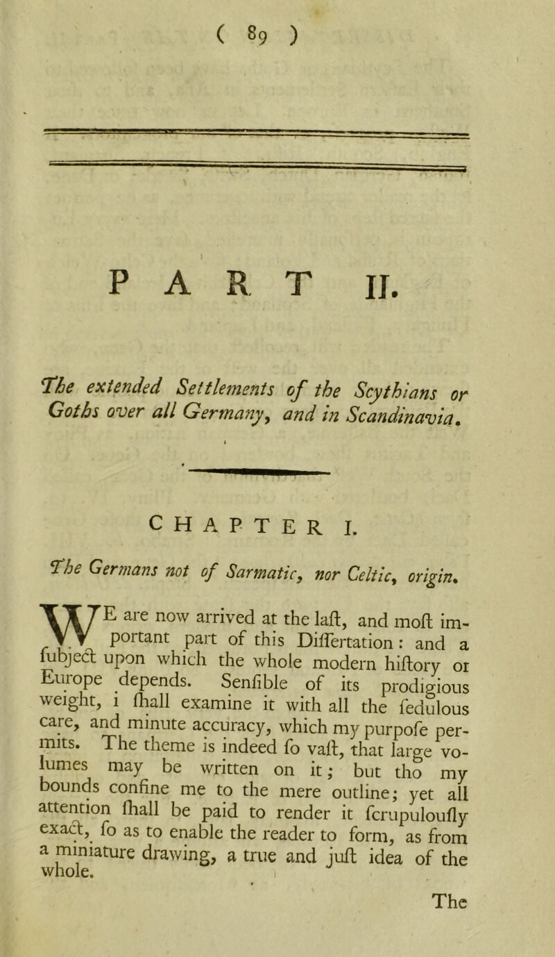 PART II. l^he extended Settletmnis of the Scythians or Goths over all Germa7iy^ and in Scandinavia. CHAPTER I. T:he Germans not of Sarmatic, nor Celtic, origin. WE are now arrived at the laft, and mofl im- portant part of this Diflertation: and a iubjecT; upon which the whole modern hiftory or Europe depends. Senfible of its prodigious weight, 1 fhall examine it with all the fedulous care, and minute accuracy, which m5'^purpofe per- mits. The theme is indeed fo vail, that large vo- lumes may be written on it; but tho my bounds confine me to the mere outline; yet all attention fhall be paid to render it fcrupuloufly exad, fo as to enable the reader to form, as from a miniature drawing, a true and jufl idea of the whole. 1 The