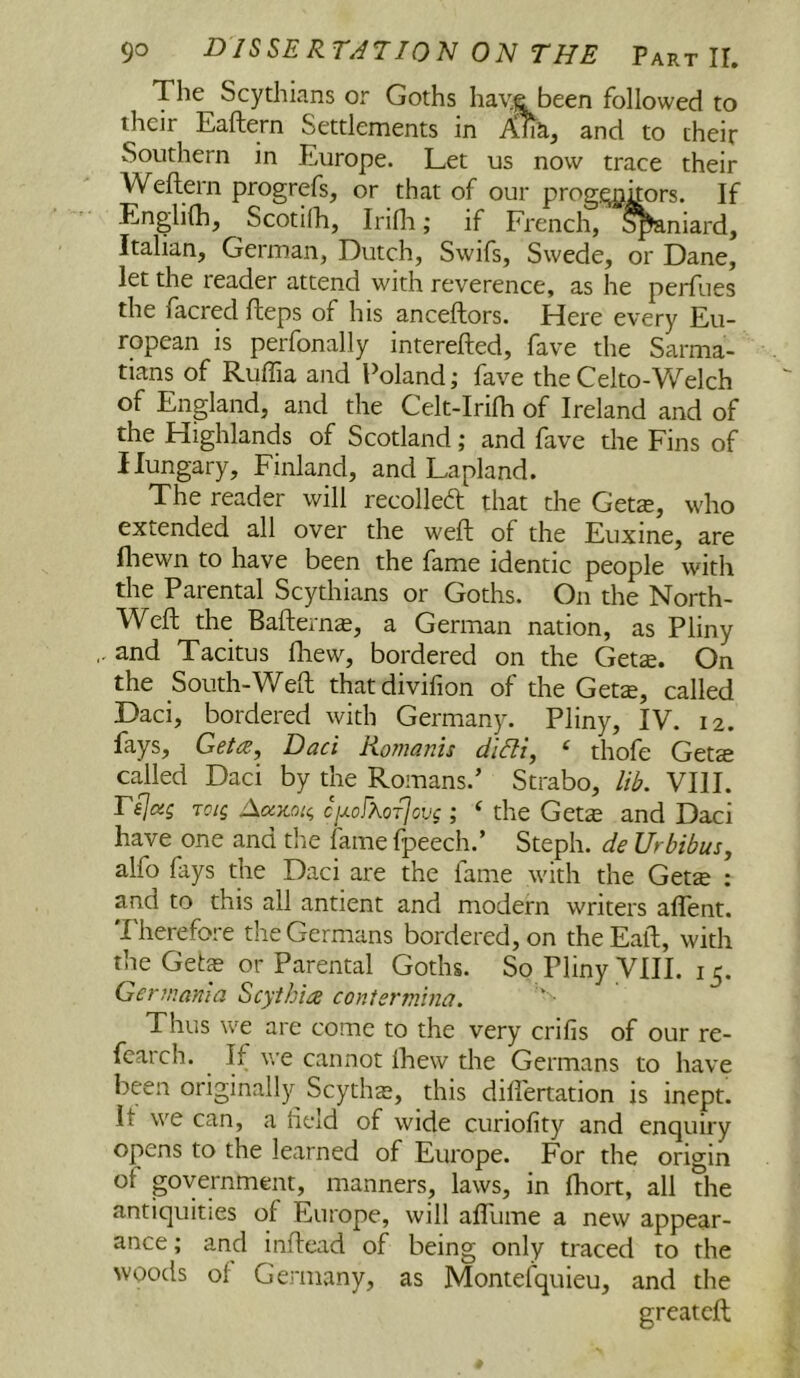 The Scythians or Goths hav.e been followed to their Eaftern Settlements in Aha, and to their Southern in Europe. Let us now trace their Weftern progrefs, or that of our prog.qjkors. If Englifh, Scotilh, Irifli; if French, S^niard, Italian, German, Dutch, Swifs, Swede, or Dane, let the reader attend with reverence, as he perfues the facred fteps of his anceftors. Here every Eu- ropean is perfonally interefted, fave the Sarma- tians of Ruffia and Poland; fave theCelto-Vv''elch of England, and the Celt-IriHi of Ireland and of the Highlands of Scotland; and fave the Fins of Hungary, Finland, and Lapland. The reader will recolleft that the Gets, who extended all over the weft of the Euxine, are fliewn to have been the fame identic people with the Parental Scythians or Goths. On the North- Weft the Bafterns, a German nation, as Pliny and Tacitus ftiew, bordered on the Get^. On the South-Weft thatdivifion of the Gets, called Daci, bordered with Germany. Pliny, IV. 12. fays, Gef^, Daci Romanis didi, ‘ thofe Gets called Daci by the Romans.’ Strabo, lib. VIII. rijas Toig j\aKoi^ cixofXoTjcvg; ‘ the Gets and Daci have one and the fame fpeech.’ Steph. de Urbibus, alfo fiys the Daci are the fame with the Gets : and to this all antient and modern writers aflent. Therefore the Germans bordered, on the Eaft, with the Gets or Parental Goths. So Pliny VIII. 15. Gerfnania Scythia contermina. Thus we are come to the very crifis of our re- feaich. If we cannot ihevv the Germans to have been originalljr^ Scyths, this diftertation is inept, it we can, a held of wide curiofity and enquiry opens to the learned of Europe. For the origin of government, manners, laws, in fhort, all the antiquities of Europe, will afllime a new appear- ance ; and inftead of being only traced to the woods of Gei-many, as Montefquieu, and the greatcft