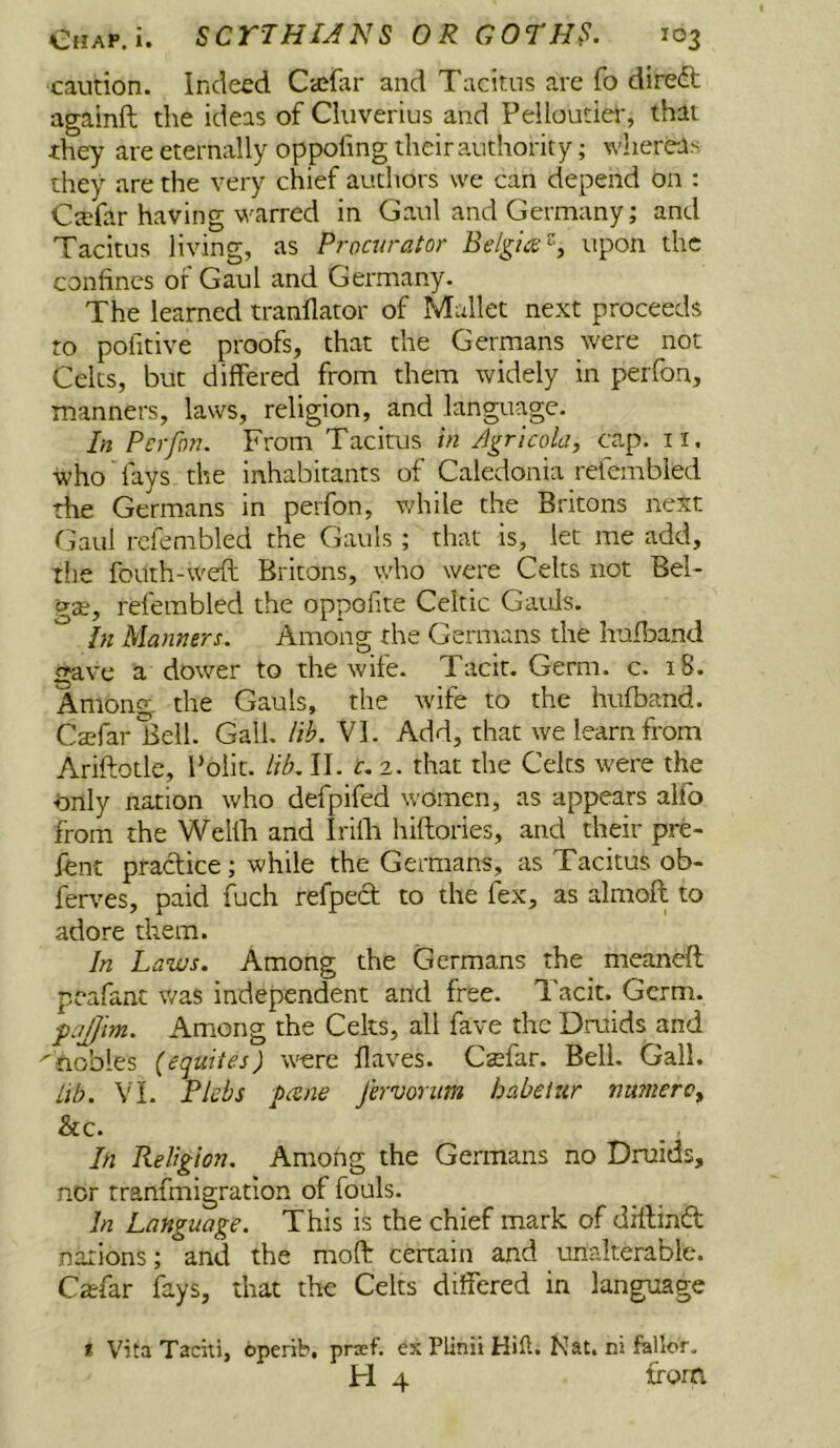 caution. Indeed Cicfar and Tacitus are fo direct againft the ideas of Cluverius and Pelloutier, that they are eternally oppofmg their authority; whereas they are the very chief authors we can depend on : Ctefar having warred in Gaul and Germany; and Tacitus living, as Procurator upon the confines or Gaul and Germany. The learned tranflator of Mallet next proceeds to pofitive proofs, that the Germans were not Celts, but differed from them widely in perfon, manners, laws, religion, and language. In Perfon. From Tacitus in J^rlcola, cap. ii. who “fays the inhabitants of Caledonia refembled the Germans in perfon, v/hile the Britons next fjaul refembled the Gauls ; that is, let me add, the fouth-weft Britons, who were Celts not Bel- gae, refembled the oppofite Celtic Gaids. In Manners. Among the Germans the hufband gave a dower to the wife. Tacit. Germ. c. 18. Among the Gauls, the wife to the hufband. Ca?far Bell. Gall. lib. VI. Add, that we learn from Ariftotle, I’olit. lib. II. c, 2. that the Celts were the Only nation who defpifed women, as appears alfo from the Welth and Irifli hiftories, and their pre- fent practice; while the Germans, as Tacitus ob- ferves, paid fuch refped to the fex, as almofl to adore them. In Laws. Among the Germans the meaneft peafant v/as independent and free. Tacit. Germ. pqfjim. Among the Celts, all fave the Druids and ^nobles (equites) were flaves. Csefar. Bell. Gall. lib. VI. Plcbs pcene fervonm habeiur nu?nerc, &c. In Religion. Among the Germans no Druids, nor tranfmigratlon of fouls. In Language. This is the chief mark of diflindt nations; and the moft cenain and unalterable. Casfar fays, that the Celts differed in language < Vita Taciti, operib, prsef. ex Plinii Hifl. Nat. ni fallor. H 4 from