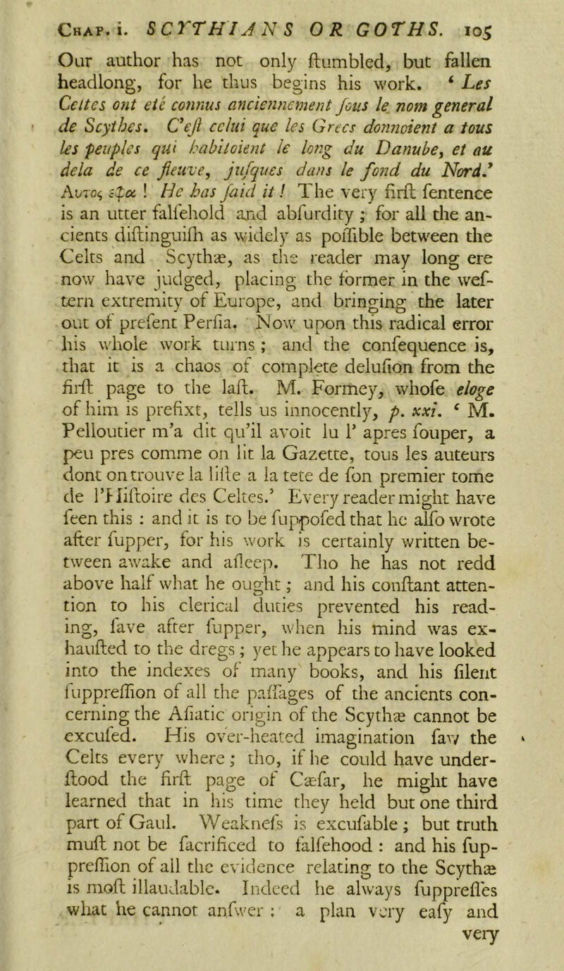 Our author has not only ftumbled, but fallen headlong, for he thus begins his work. ‘ Les Cettes out eie connus ancic7incment joiis le, nom general de Scythes. C’ejl ccliii que les Grecs donnoient a tons les -peitples qiu habhoknt le lorig du Danube^ et au dela de ce fietive, jiifqucs dans le fond du Nordd A\j7o<, ! He has /aid it! The very nrft fentence is an utter falfehold and abfurdity ; for all the an- cients diftinguifli as widely as poiTible between the Celts and Scythse, as tlis reader may long ere now have judged, placing the former in the wef- tern extremity of Europe, and bringing the later out of prefent Perfia. N'ow upon this radical error his whole work turns ; and the confequence is, that it is a chaos of complete delufion from the fiifl page to the laft. M. Formey, whofe eloge of him is prefixt, tells us innocently, p. xxi. ‘ M. Pelloutier m’a dit qu’il avoit lu P apres fouper, a peu pres comme on lit la Gazette, tous les auteurs dont ontrouve la lille a la tete de fon premier tome de rj-liftoire dcs Cekes.’ Every reader might have feen this ; and it is to be fuppofed that he alfo wrote after fupper, for his work is certainly written be- tween awake and afleep. Tho he has not redd above half what he ought; and his conftant atten- tion to his clerical duties prevented his read- ing, lave after fupper, when his mind was ex- haufled to the dregs; yet he appears to have looked into the indexes of many books, and his filent fuppreffion of all the paliages of the ancients con- cerning the Afiatic origin of the Scythte cannot be excufed. His over-heated imagination fav/ the Celts every where; tho, if he could have under- ftood the firft page of Carfar, he might have learned that in his time they held but one third part of Gaul. Weaknefs is excufable ; but truth muft not be facrificed to falfehood : and his fup- preftion of all the evidence relating to the Scytha is moll illaudable. Indeed he always fupprefles what he cannot anfwer ; a plan very eafy and very