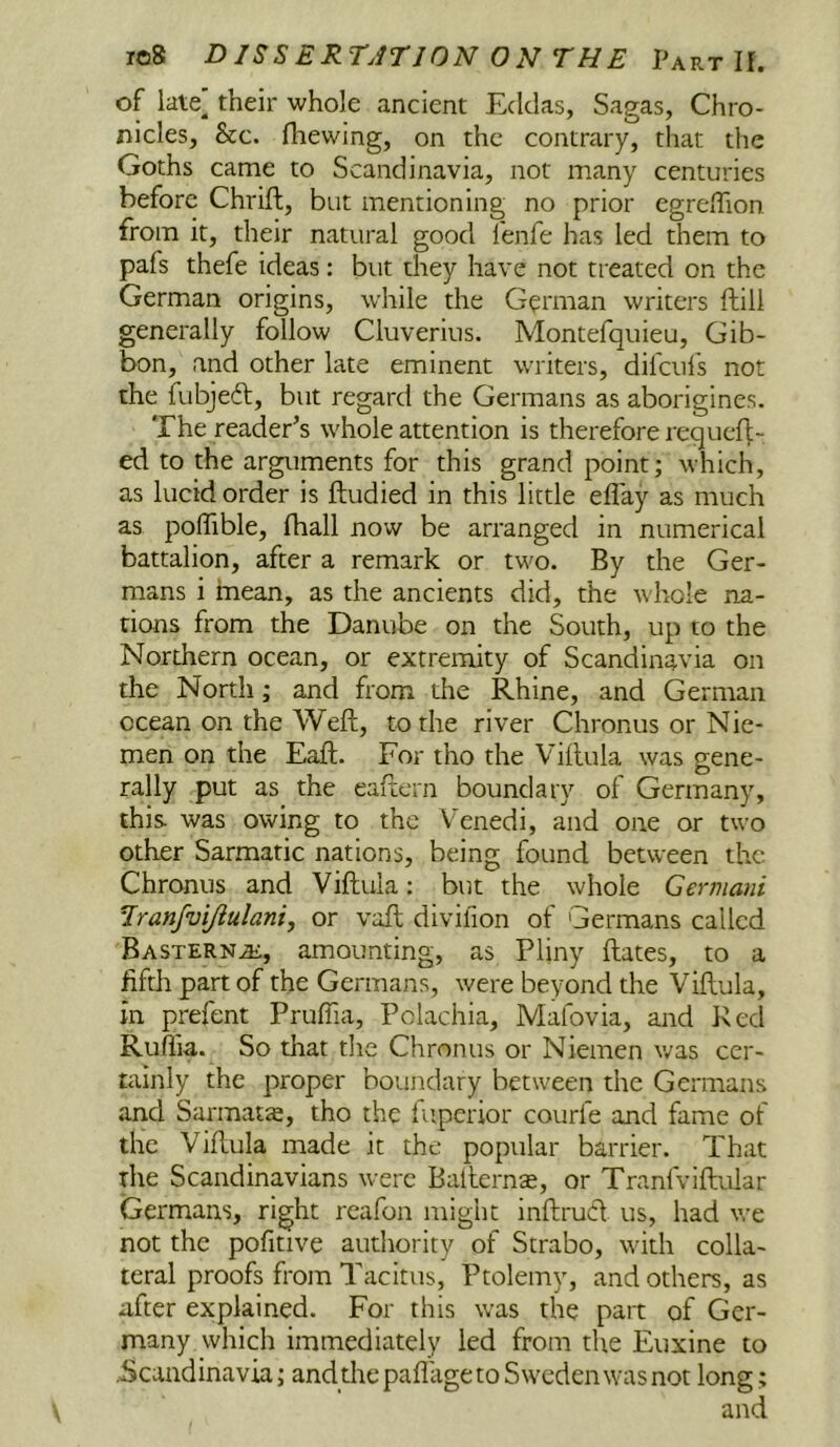 of late] their whole ancient Eclclas, Sagas, Chro- nicles, &c. fliewing, on the contrary, that the Goths came to Scandinavia, not many centuries before Chrift, but mentioning no prior egrcfllon from it, their natural good fenfe has led them to pafs thefe ideas: but they have not treated on the German origins, while the German writers ftili generally follow Cluverius. Montefquieu, Gib- bon, and other late eminent writers, difciil's not the fubjeft, but regard the Germans as aborigines. The reader^s whole attention is therefore requef|;- ed to the arguments for this grand point; which, as lucid order is ftudied in this little eflay as much as poflible, fhall now be arranged in numerical battalion, after a remark or two. By the Ger- mans i mean, as the ancients did, the whole na- tions from the Danube on the South, up to the Northern ocean, or extremity of Scandinavia on the North; and from the Rhine, and German ocean on the Weft, to the river Chronus or Nie- men on the Eaft. For tho the Viftula was gene- rally put as the eaftern boundary of Germany, this, was owing to the Venedi, and one or two other Sarmatic nations, being found between the Chronus and Viftula: but the whole Germani Tranfvijiulani, or voft divifion of Germans called Easterns, amounting, as Pliny ftates, to a ftftli part of the Germans, were beyond the Viftula, in prefent Pruffia, Polachia, Mafovia, and Ked Ruflia. So diat die Chronus or Niemen ivas cer- tainly the proper boundary between the Germans and Sarmata, tho the luperior courfe and fame of the Viftula made it the popular barrier. That the Scandinavians were Bafternas, or Tranfviftular Germans, right rcafon might inftrud us, had we not the pofitive autliority of Strabo, with colla- teral proofs from Tacitus, Ptolemy, and others, as after explained. For this was the part of Ger- many which immediately led from the Euxine to .Scandinavia; and thepafliigeto Sweden was not long;