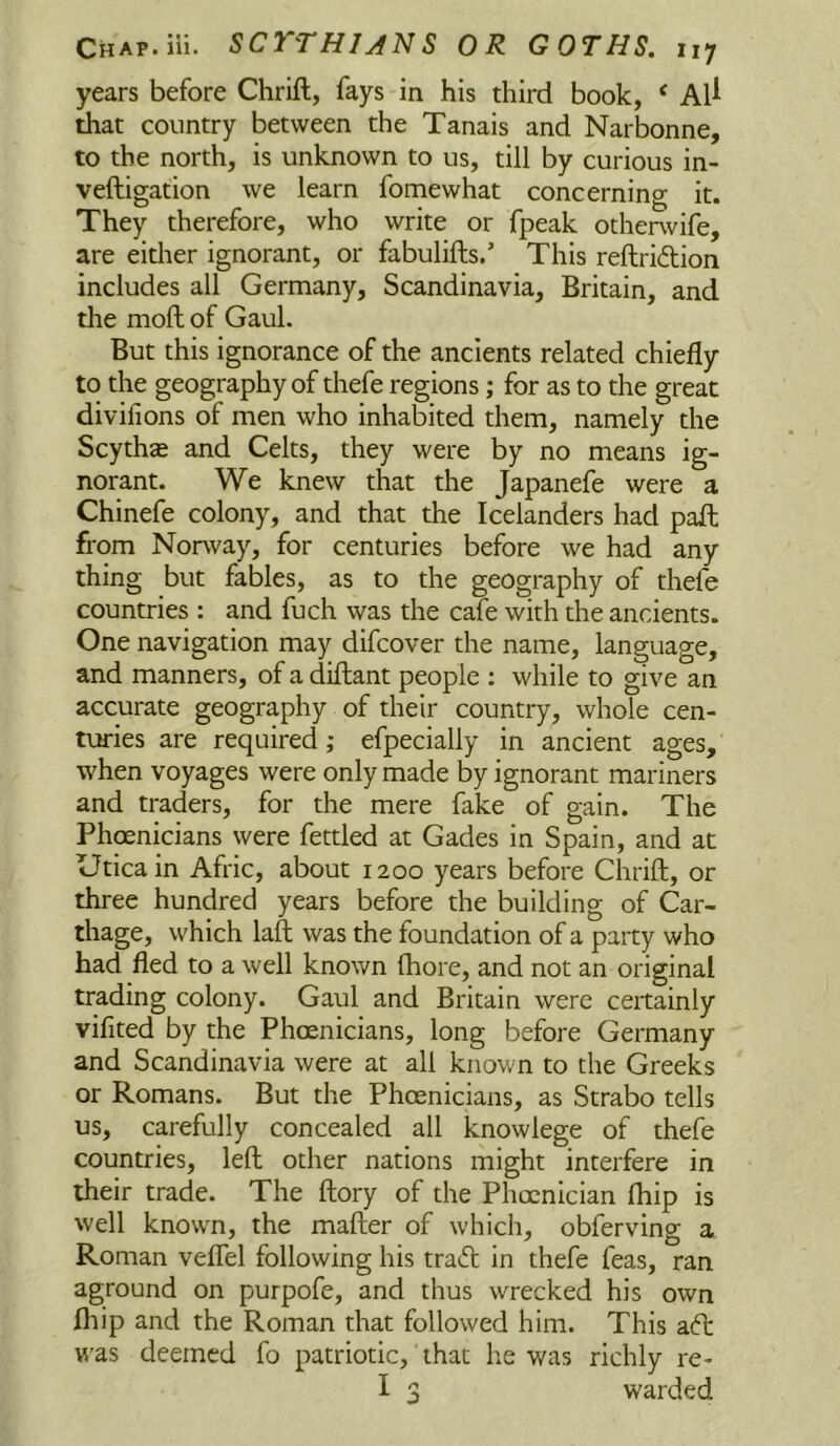 years before Chrift, fays in his third book, ‘ Al^ that country between the Tanais and Narbonne, to the north, is unknown to us, till by curious in- veftigation we learn fomewhat concerning it. They therefore, who write or fpeak otherwife, are either ignorant, or fabulifts/ This refhridion includes all Germany, Scandinavia, Britain, and the moll of Gaul. But this ignorance of the ancients related chiefly to the geography of thefe regions; for as to the great divifions of men who inhabited them, namely the Scythze and Celts, they were by no means ig- norant. We knew that the Japanefe were a Chinefe colony, and that the Icelanders had pafl: from Norway, for centuries before we had any thing but fables, as to the geography of thefe countries : and fuch was the cafe with the ancients. One navigation may difcover the name, language, and manners, of a diftant people ; while to give an accurate geography of their country, whole cen- turies are required; efpeclally in ancient ages, when voyages were only made by ignorant mariners and traders, for the mere fake of gain. The Phoenicians were fettled at Gades in Spain, and at Utica in Afric, about 1200 years before Chrift, or three hundred years before the building of Car- thage, which laft was the foundation of a party who had fled to a well known fhore, and not an original trading colony. Gaul and Britain were certainly vifited by the Phoenicians, long before Germany and Scandinavia were at all known to the Greeks or Romans. But the Phoenicians, as Strabo tells us, carefully concealed all knowlege of thefe countries, left other nations might interfere in their trade. The ftory of the Phoenician Ihip is well known, the mafter of which, obferving a Roman veflel following his trad; in thefe feas, ran aground on purpofe, and thus wrecked his own fliip and the Roman that followed him. This aft w’as deemed fo patriotic, that he was richly re-