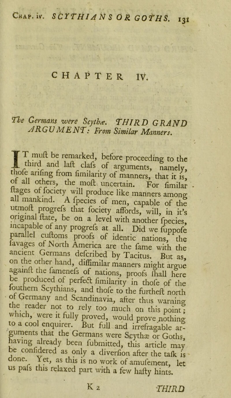 CHAPTER IV, The Germans were Scytha. THIRD GRAND HR GU ME NT: From Similar Manners. IT muft be remarked, before proceedinej to the third and laft clafs of arguments, namely, tnofe anfing from fimilarity of manners, that it is, ot all others, die moll uncertain. For fimilar Itages of fociety will produce like manners among all mankind. A fpecies of men, capable of die utmoft progrefs that fociety affords, will, in it’s original ftate, be on a level with another fpecies, incapable of any progrefs at all. Did we fuppofe parallel cuftoms proofs of identic nations, the ravages ^ North America are the fame with the ancient Germans defcribed by Tacitus. But as, on the other hand, diffimilar manners might argue againfl the famenefs of nations, proofs Ihall here be produced of perfed fimilarity in thofe pf the louthern Scythians, and thofe to the furtheft north u Scandinavia, after thus warning the reader not to rely too much on this point; which, were it fully proved, would prove nothino- to a cool enquirer. But full and irrefragable ar° guments that the Germans were Scythe or Goths, having already been fubmitted, this article may be confidered as only a diverfion after the talk is' done. Yet, as this is no work of amufement, let us pafs this relaxed part with a few hafty hints. K 2 THIRD