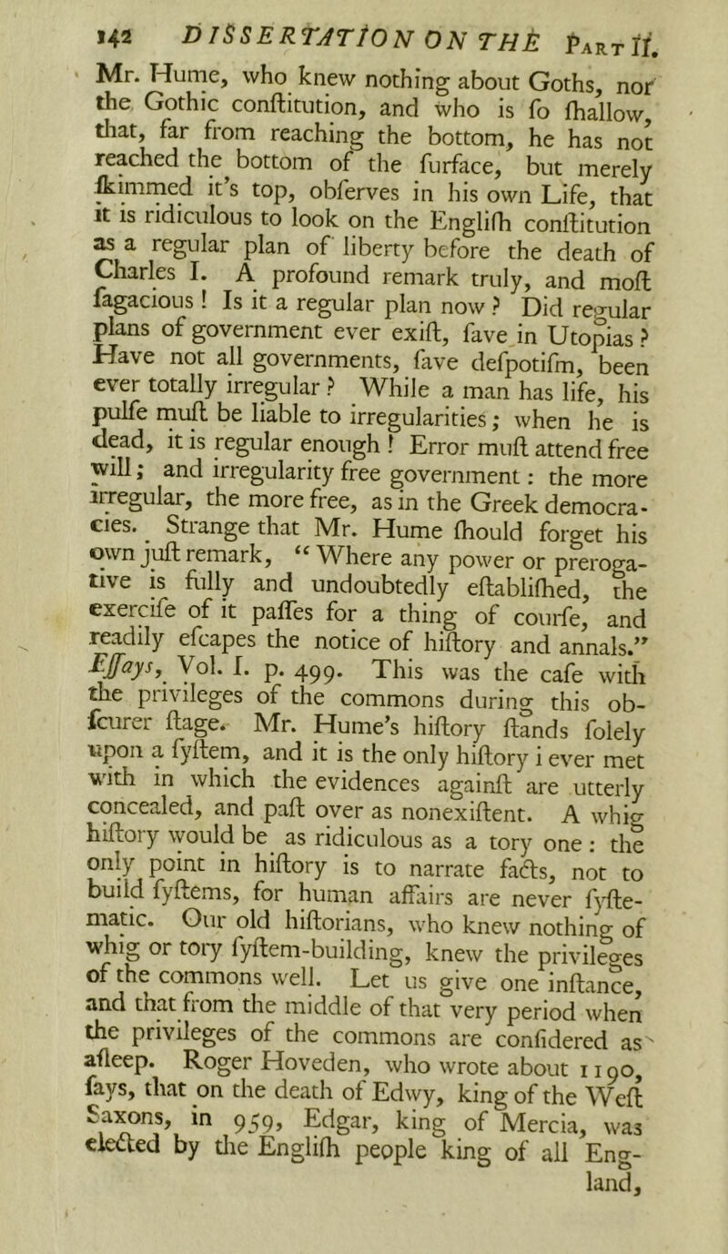 Mr. Hume, who knew nothing about Goths, nor the Gothic conftitution, and who is fo (hallow, tliat, far from reaching the bottom, he has not reached the bottom of the furface, but merely &imrned it s top, obferves in his own Life, that It IS ridiculous to look on the Englifh conftitution ^ a regular plan of liberty before the death of Uiarles I. A profound remark truly, and moft fagacious! Is it a regular plan now ? Did rep’ular plans of government ever exift, fave in Utopias ? Have not all governments, fave defpotifm, been ever totally irregular ? While a man has life, his pulfe rnuft be liable to irregularities; when he is dead, it is regular enough I Error muft attend free will; and irregularity free government: the more irregular, the more free, as in the Greek democra- cies. _ Strange that Mr. Hume (hould forget his own juft remark, “Where any power or preroga- tive is flilly and undoubtedly eftablilhed, the exercife of it pafles for a thing of couide, and readily efcapes the notice of hiftory and annals.’' Ejfays, Vol. I. p. 499. This was the cafe with the privileges of the commons during this ob- fcurer ftage. Mr. Hume’s hiftory ftands folely upon a lyftem, and it is the only hiftory 1 ever met with in which the evidences againft are utterly concealed, and paft over as nonexiftent. A whig hiftory \yould be as ridiculous as a tory one : the only point in hiftory is to narrate fadls, not to build fyftems, for human affairs are never fj’fte- niatic. Our old hiftorians, who knew nothing of whig or tory fyftem-building, knew the privilecres of the commons well. Let us give one inftance, that fiom the middle of that very period when the privileges of the commons are confidered as ' afteep. Roger Hoveden, who wrote about 1190, fays, that on the death of Edwy, king of the Weft Saxons, in 959, Edgar, king of Mercia, was ciedted by tlie Englifh people king of all Eng- land,