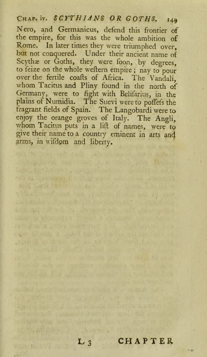 Nero, and Germanicus, defend this frontier of the empire, for this was the whole ambition of Rome. In later times they were triumphed over, but not conquered. Under their ancient name of Scythe or Goths, they were foon, by degrees, to feize on the whole weftern empire ; nay to pour over the fertile coafts of Africa. The Vandali, whom Tacitus and Pliny found in the north of Germany, were to fight with Belifiirius, in the plains of Numidia. The Suevi were to poflefs the fragrant fields of Spain. The Langobardi were to enjoy the orange groves of Italy. The Angli, whom Tacitus puts in a lift of names, were to give their name to a country eminent in arts an4 arras, in wifdpm and liberty, 1-3 CHAPTER