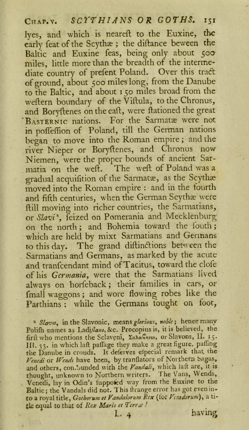 lyes, and which is neareft to the Euxine, the early feat of the Scyths ; the diftance beween the Baltic and Euxine feas, being only about 500 miles, little more than the breadth of the interme- diate country of prefent Poland. Over this tract of ground, about 500 miles long, from the Danube to the Baltic, and about 150 miles broad from the weflern boundary of the Viftula, to the Chronus, and Boryftenes on the eaft, were ftationed the great Basternic nations. For the Sarmata were not in pofleffion of Poland, till the German nations began to move into the Roman empire; and the river Nieper or Boryftenes, and Chronus now Niemen, were the proper bounds of ancient Sar- matia on the weft. The weft of Poland was a gradual acquifition of the Sarmats, as the Scythie moved into the Roman empire : and in the fourth and fifth centuries, when the German Scytha3 were ftill moving into richer countries, the Sarmatians, or Slavi', feized on Pomerania and Mecklenburg- on the north; and Bohemia toward the fouth; which are held by mixt Sarmatians and Germans to this day. The grand diftincftions between the Sarmatians and Germans, as marked by the acute and tranfcendant mind of Tacitus, toward the clofe of his Germania, were that the Sarmatians lived always on horfeback; their families in cars, or fmall waggons; and wore flowing robes like the Parthians : while the Germans fought on foot, ® Slava, in the Slavonic, ghrioui, voble \ hence many Poliih names as Lacli/?aa/, &c. Procopius is, it is believed, the firltwho mentions the Sclav^ni, orSlavons, II. 15. III. ^3. in which laft palTage they make a great figure, palfing tbe Danube in crouds. It -deferves elpecial remark that the Vencdi ox Upends have been, by tranfiatoi s ofNoJthern bagas, and others, con.bunded with the Vandali, which lall are, it is thought, unknown to JSIorthern writers. The Vans, Wends, Venedi, lay in Odin’s liippoied way from the Euxine to the Baltic; the Vandals did not. This firange error has got even in- to a royal title, Gothorum et Vandalorum Rex (tor FentdoTunt), a ti- jle equal to that of Rex Maris ct ‘J'crrte !