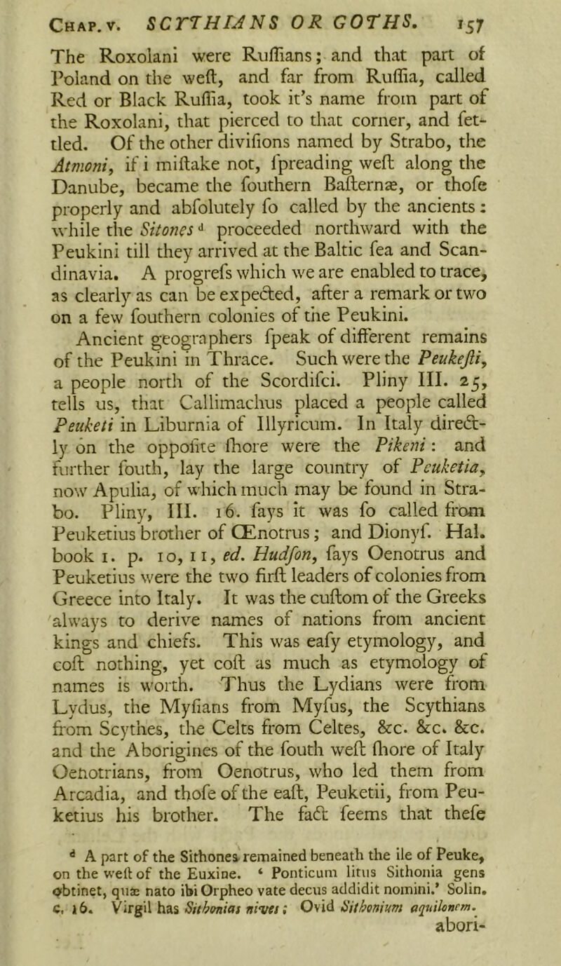 The Roxolani were Ruffians; and that part of Poland on the weft, and far from Ruffia, called Red or Black Ruffia, took it’s name from part of the Roxolani, that pierced to that corner, and fet- tled. Of the other divifions named by Strabo, the Atmoniy if i miftake not, fpreading weft along the Danube, became the fouthern Bafterns, or thofe properly and abfolutely fo called by the ancients; while the Sitones ^ proceeded northward with the Peukini till they arrived at the Baltic fea and Scan- dinavia. A progrefs which we are enabled to trace, as clearly as can be expected, after a remark or two on a few fouthern colonies of the Peukini. Ancient geographers fpeak of different remains of the Peukini in Thrace. Such were the Peukejliy a people north of the Scordifci. Pliny III. 25, tells us, that Callimachus placed a people called Peiiketi in Liburnia of Illyricum. In Italy direCt- ly on the oppofite Ihore were the Pikeni: and further fouth, lay the large country of Pcuketia, now Apulia, of which much may be found in Stra- bo. Pliny, III. 16. fays it was fo called from Peuketius brother of GEnotrus; and Dionyf. Hal. book I. p. 10, iiy ed. Uudfon, fays Oenotrus and Peuketius were the two firfl; leaders of colonies from Greece into Italy. It was the cuftom of the Greeks always to derive names of nations from ancient kings and chiefs. This was eafy etymology, and coft nothing, yet coft as much as etymology of names is worth. Thus the Lydians were from Lydus, the Myfians from Myfus, the Scythians from Scythes, the Celts from Celtes, &c. &c. &c. and the Aborigines of the fouth weft fliore of Italy Oenotrians, from Oenotrus, who led them from Arcadia, and thofe of the eaft, Peuketii, from Peu- ketius his brother. The fadt feems that thefe ^ A part of the Sithonea. remained beneath the lie of Peuke, on the weft of the Euxine. ‘ Ponticuni linis Sithonia gens qibtinet, quae nato ibi Orpheo vate deciis addidit noinini.’ Solin. c, 16. Sithoniatnivet; Oy\d ISithonium abori-