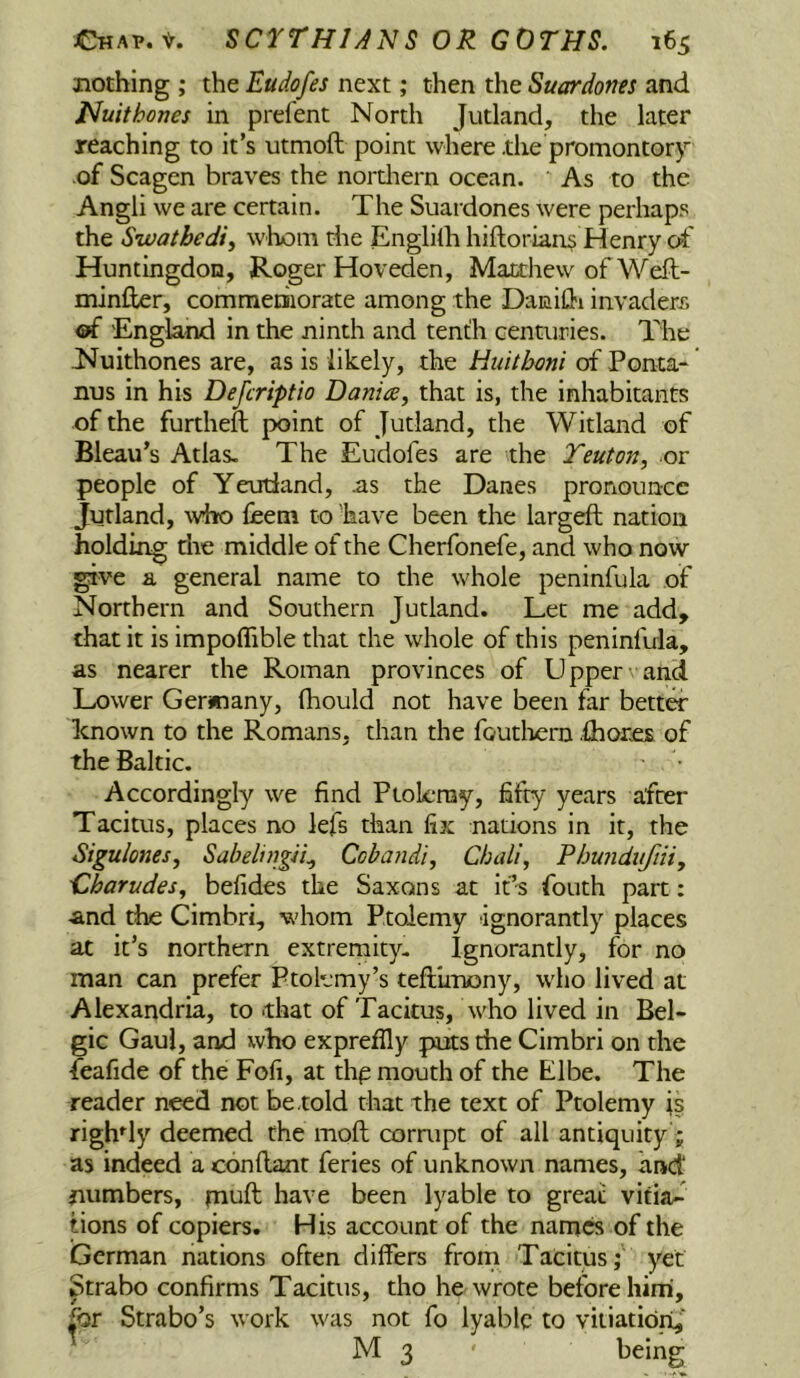 nothing ; the Eudofes next; then the Suardoties and Nuithones in prefent North Jutland, the later reaching to it’s utmoft point where the promontor)’ of Scagen braves the nortliern ocean. As to the Angli we are certain. The Suardones were perhaps the Swathedi^ whom die Englilh hiftorians Henry of Huntingdon, Roger Hoveden, Matthew of Weft- minfter, comnieniorate among the DaniUi invaders oi 'England in the ninth and tenth centuries. The Nuithones are, as is likely, the Huitboni of Ponta- nus in his Defcriptio Danice^ that is, the inhabitants of the furtheft point of Jutland, the Witland of Bleau’s Atlas. The Eudofes are the Teuton, or people of Yetrdand, .as the Danes pronounce Jutland, who fbem to 'have been the largeft nation holding die middle of the Cherfonefe, and who now ^ve a general name to the whole peninfula of Northern and Southern Jutland. Let me add, chat it is impoflible that the whole of this peninfula, as nearer the Roman provinces of Upper and Lower Gerimany, fhould not have been far better known to the Romans, than the foutliern .ihorjes of the Baltic. Accordingly we find Piok-ray, fifty years after Tacitus, places no lefs than fix nations in it, the Sigulones, Sabeluigii^ Cobandi, Chali, Pbunduftiiy 'Charudes, befides the Saxons at ids fouth part: and the Cimbri, whom Ptolemy ignorantly places at it’s northern extremity. Ignorantly, for no man can prefer Ptolemy’s teftimony, who lived at Alexandria, to .that of Tacitus, who lived in Bel- gic Gaul, and who expreffly puts the Cimbri on the feafide of the Fofi, at thp mouth of the Elbe. The reader need not be told that the text of Ptolemy is righdy deemed the moft corrupt of all antiquity'; as indeed a conllant feries of unknown names, and numbers, imuft have been lyable to great vitia- tions of copiers. His account of the nam« of the German nations often differs front Tacitus; yet Strabo confirms Tacitus, tho he wrote before him', fijr Strabo’s work was not fo lyable to vitiation,' M 3 ' ^ciug