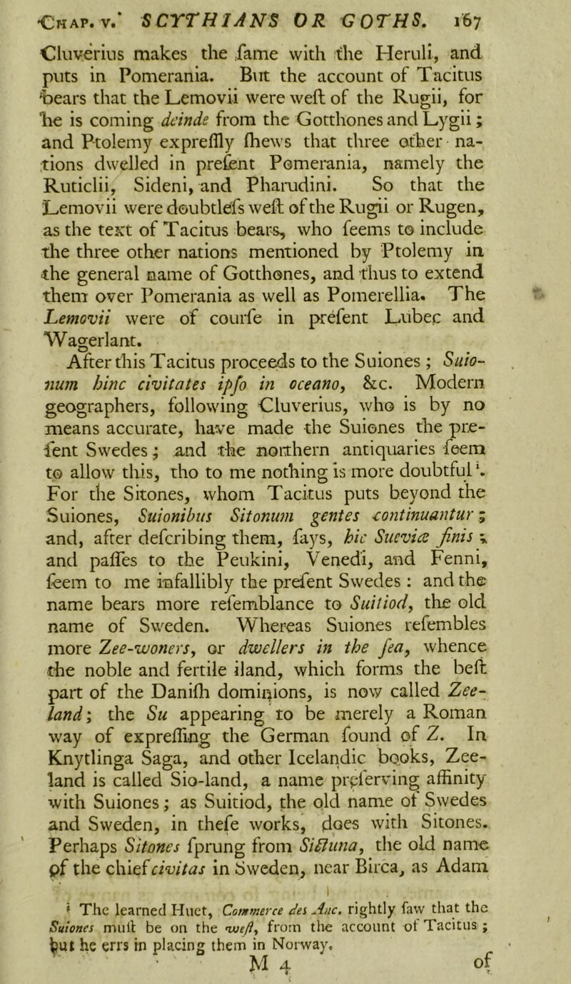 Cluverins makes the .fame with the Herull, and puts in Pomerania. But the account of Tacitus 'bears that the Lemovii were weft of the Rugii, for be is coming deinde from the Gotthones and L-ygii; and Ptolemy expreflly (hews that three other na- tions dwelled in prefent Pomerania, namely the Ruticlii, Sideni, and Phamdini. So that the Lemovii were doubtleffs weft of the Rugii or Rugen, as the text of Tacitus bears, who feems to include the three other nations mentioned by Ptolemy in the general name of Gotthones, and thus to extend them over Pomerania as well as Pomerellia. The Lemovii were of courfe in prefent Lubec and Wagerlant. After this Tacitus proceeds to the Suiones ; Suio- iium hinc civitates ipfo in oceano, &c. Modern geographers, following Cluverius, who is by no means accurate, have made the Suiones the pre- fent Swedes; and the northern antiquaries feem to allow this, tho to me nothing is more doubtful *. For the Sitones, whom Tacitus puts beyond the Suiones, Suionibus Sitonim gentes iontinuantur and, after deferibing them, fays, hie Siicvics finis v and palfes to the Peukini, Venedi, and Fenni, feem to me infallibly the prefent Swedes : and the name bears more refemblance to Suitiod, the old name of Sweden. Whereas Suiones refembles more Zee-wonerSy or dwellers in the fea, whence the noble and fertile Hand, which forms the beft part of the Danifti dominions, is now called Zee- land ; the Su appearing to be merely a Roman way of expreffing the German found of Z. In Knytlinga Saga, and other Icelandic books. Zee- land is called Sio-land, a name prpferving affinity with Suiones; as Suitiod, the old name ot Swedes and Sweden, in thefe works, (does with Sitones. Perhaps Sitones fprung from Siiliinay the old name pf the chiefeivitas in Sweden, near Birca, as Adam » The learned Huct, Cotnmerce dei Anc. rightly faw that the Suiones mull be on the woefly from tlie account ot Tacitus ; he errs in placing them in Norway. • M 4 of