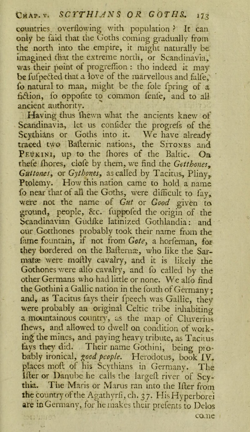 countries, overflowing with population ? It can only be fald that the Goths coming gradually from the noith into the empire, it might naturally be imagined that the extreme north, or Scandinavia, was their point of progrellion : tho indeed it may be fufpefted that a love of the marvellous and flilfe, fo natural to man, might be the foie fpring of a fidion, fo oppofite to common fenfe, and to all ancient authority. Having thus lliewn what the ancients knew of Scandinavia, let us confider the progrefs of the Scythians or Goths into it. We have already traced two Bailernic nations, the Sitones and Peukini, up to the fhores of the Baltic. On thefe fhores, dofe by them, we find the GctthoneSy Guttoncs, or Gythones, as called by Tacitus, Pliny,. Ptolemy. How this nation came to hold a name fo near that of all the Gotlis, were difhcult to fay, were not the name of Gut or Good given to ground, people. See. fuppofed the origin of the Scandinavian Gudflce latinized Gothlandia; and our Gotthones probably took their name from the fame fountain, if not from Gate, a horfeman, for they bordered on the Bafternts, who like the Sax- matas were moftly cavalry, and it is likely the Gothones Avere alfo cavalry, and fo called by the other Germans who had little or none. We alfo find the Gothini a Gallic nation in the foutli of Germany ^ and, as Tacitus fays their fpeech was Gallic, they were probably an original Celtic tribe irdiabiting a mountainous country, us the map of Cluverius Ihews, and allowed to dwell on condition of work- ing the mines, and paying heavy tribute, as Taciius lays they did. Their name Gothini, being pio- bably ironical, f^ood people. Herodotus, book IV.. places moft of his Scythians in Germany. The ider or DanulK* he calls the larged river of Scy- thia. The Maris or Marus ran into the Ider from the country of the Agathyrli, ch. 3 7. HisHyperborei are in Germany, for he makes their prefents to Delos CQ.ne