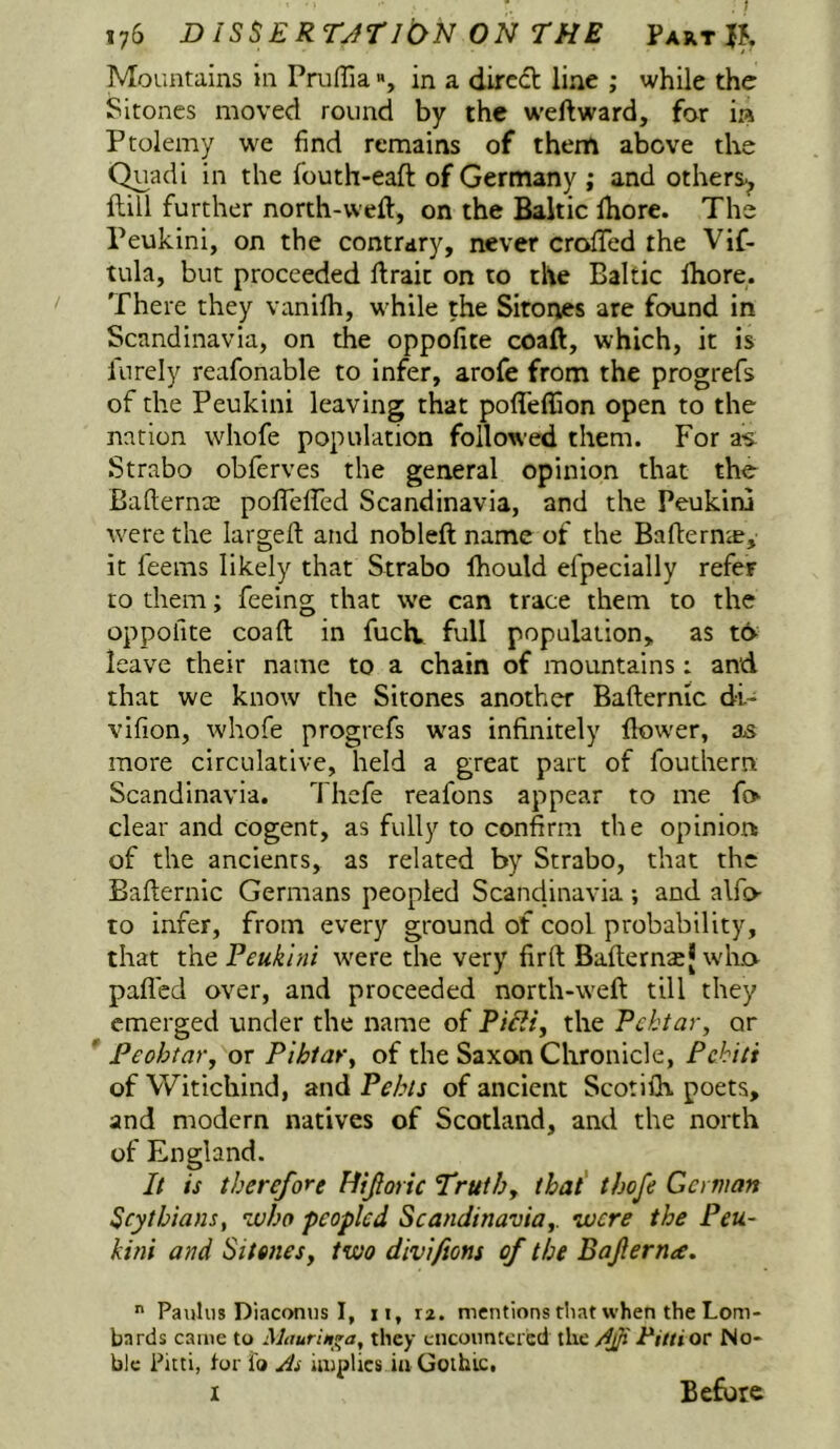 Mountains in Pruffia % in a dircdl line ; while the Sitones moved round by the w'eftward, for ia Ptolemy find remains of them above the C^adi in the fouth-eaft of Germany ; and others^ flill further north-weft, on the Baltic ftiore. The Peukini, on the contrary, never crofted the Vif- tula, but proceeded ftraic on to the Baltic Ihore. There they vanifti, w^hile the Sitones are found in Scandinavia, on the oppofite coaft, which, it is lurely reafonable to infer, arofe from the progrefs of the Peukini leaving that pofleftion open to the nation whofe population followed them. For as Strabo obferves the general opinion that the Bafternce poflefted Scandinavia, and the Peukini were the largeft and nobleft name of the Bafternie, it feems likely that Strabo Ihould efpecially refer ro them; feeing that we can trace them to the oppofite coaft in fuclv full population, as to leave their name to a chain of mountains: and that we know the Sitones another Bafternic di- vifion, whofe progrefs was infinitely ftow'er, as more circulative, held a great part of fouthern Scandinavia. Thefe reafons appear to me fo clear and cogent, as fully to confirm the opinion of the ancients, as related by Strabo, that the Bafternic Germans peopled Scandinavia and alfo to infer, from every ground of cool probability, that Peukini were the very firft Bafternaj wlit> palled over, and proceeded north-weft till they emerged under the name of Piiii, the Pektar, or Peohtar, or Pihtary of the Saxon Chronicle, Pehiti of Witichind, and Pehls of ancient Scotiih. poets, and modern natives of Scotland, and the north of England. It is therefore Hijtoric Truth, that' tbofe German Scythians, who peopled Scandinavia,, were the Peu- kini and Sitones, two diviftons of the Baferna.  Pauhis Diaconiis I, ii, xz. mentions that when the Lom- bards came to Maurin^a, they cncoimteicd the djjiTittiov No- ble Fitti, for fo As implies in Gothic, I Before