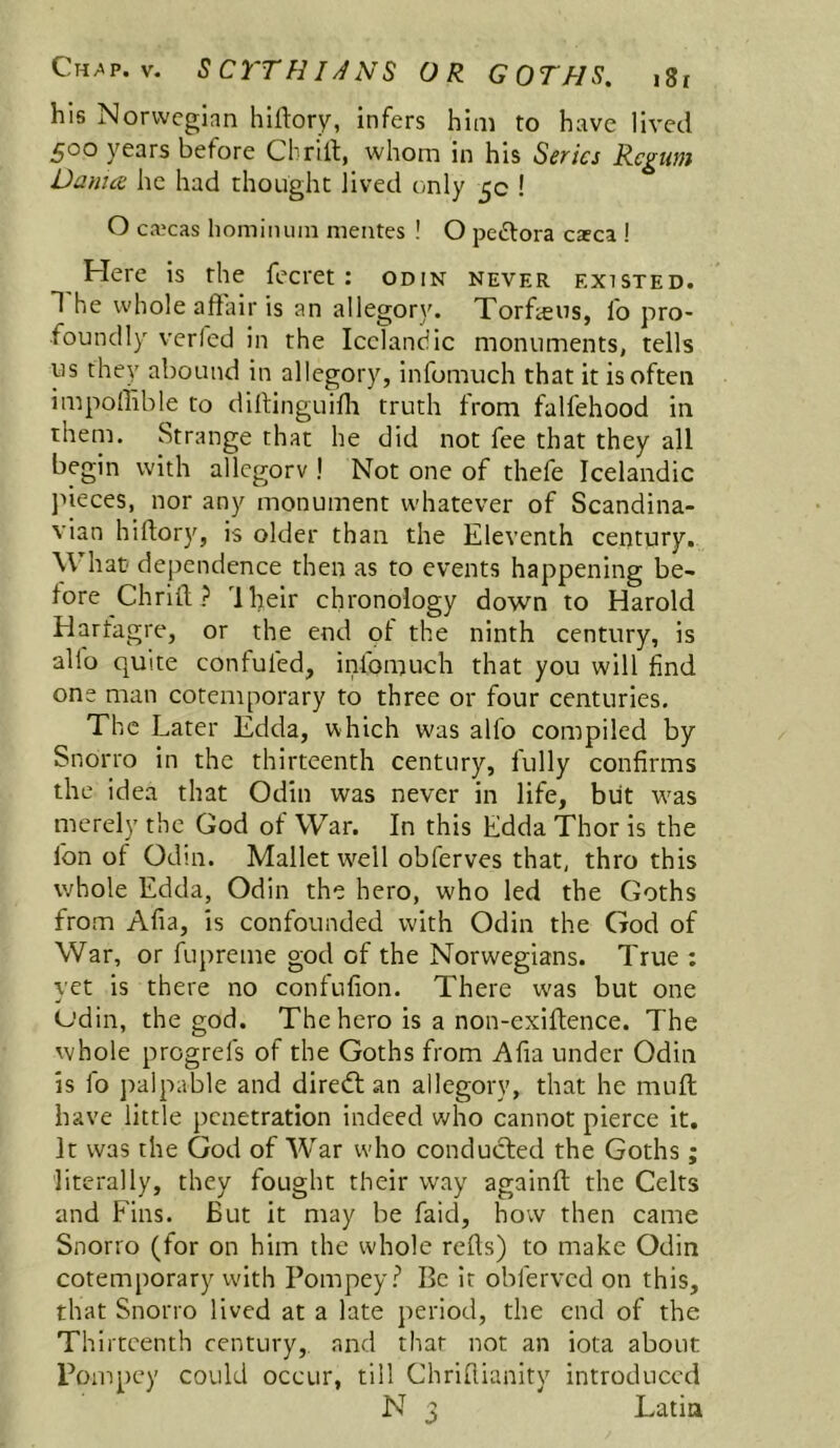 his Norwegian hiftory, infers him to have lived 500 years before Chriit, whom in his Series Rcgtim Danice he had thought Jived only 5c ! O ca?cas honiinuin meiites ! O peftora esca ! Here is the fecret : odin never existed. T he whole affair is an allegory. Torfecus, fo pro- foundly verfed in the Icelandic monuments, tells us they abound in allegory, infomuch that it is often impoliible to diffinguiffi truth from falfehood in them. Strange that he did not fee that they all begin with allegorv ! Not one of thefe Icelandic jneces, nor any monument whatever of Scandina- vian hiftor)'^, is older than the Eleventh century. What dependence then as to events happening be- lore Chrift? 'Iheir chronology down to Harold Harfagre, or the end ot the ninth century, is alio quite confuted, infomuch that you will find one man cotemporary to three or four centuries. The Later Edda, which was alfo compiled by Snorro in the thirteenth century, fully confirms the idea that Odin was never in life, blit w'as merely the God of War. In this Edda Thor is the fon of Odin. Mallet w^ell obferves that, thro this whole Edda, Odin the hero, who led the Goths from Afia, is confounded with Odin the God of War, or fupreme god of the Norwegians. True ; yet is there no conlufion. There w'as but one Odin, the god. The hero is a non-exiffence. The whole progrefs of the Goths from Afia under Odin is fo palpable and diredt an allegory, that he muff; have little penetration indeed who cannot pierce it. It was the God of War who conducted the Goths; literally, they fought their way againft the Celts and Fins. But it may be faid, how then came Snorro (for on him the whole reffs) to make Odin cotemporary with Pompey? Be it obferved on this, that Snorro lived at a late jreriod, the end of the Thirteenth century, and that not an iota about Pompey could occur, till Chriffianity introduced