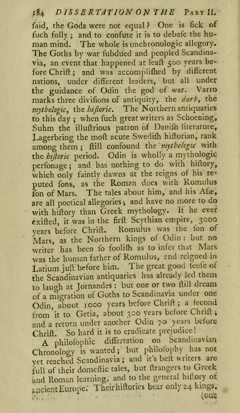 faid, the Gods were not equal ? One is ficlc of fuch folly ; and to confute it is to debafe the hu- man mind. The whole is unchronologlc allegory. The Goths by war fubdued and peopled Scandina- via, an event that happened at lead 500 years be- fore Chrift; and was accompliflied by different nations, under different leaders, but all under the guidance of Odin the god of war. Varro marks three divifions of antiquity, the dark, the inythologic, iht hijioric. The Northern antiquaries to this day ; when fuch great writers as Schoening, Suhm the illuftrious patron of Danifh literature, Tagerbring the moft acute Swedifh hiftorian, rank among them ; ftill confound the mytbologic with the hijloiric period. Odin is wholly a rnythologic perfonage; and has nothing to do with hiftory, which only faintly dawns at the reigns of his re- puted fons, as the Roman does with Romulus fon of Mars. The tales about him, and his Afe, are all poetical allegories*, and have no more to do with hiftory than Greek mythology. It he ever cxifted, it was in the firft Scythian empire, 3000 years before Chrift. Romulus was the fon of Mars, as the Northern kings of Odin : but no writer has been fo foolifh as to infer that Mars was the human father of Romulus, and reigned in Latium juft before him. The great good lenle ot the Scandinavian antiquaries has already led them to laucrh at jornandes : but one or two ftill dream of a mlgratidi of Goths to Scandinavia under one Odin, about looo years before Chrift ; a fecond from’it to Getia, about 300 vears before Chrift ; and a return under another Odin 70 years before Chrift. So hard it is to eradicate prejudice ! A philofophic differtation on Scandinavian Chronology is wanted ; but philofophy ^ has not yet reached Scandinavia; and its belt wiiteis are full of their domeftic tales, but ftrangers to Greek imd Roman learning, and to the general hiftory of ;.iicientEurope.' Theirhiftorics bear only 24 kings.