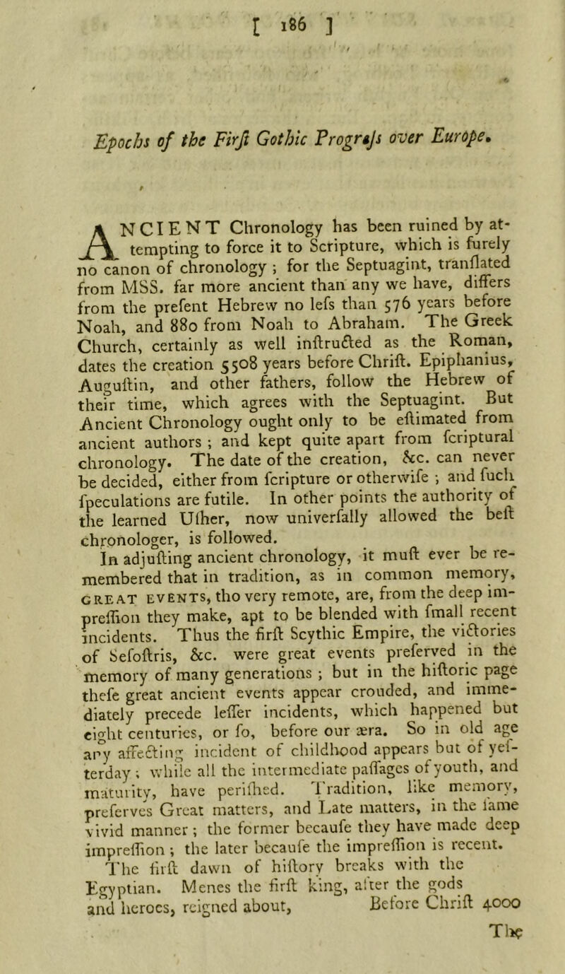 Epochs of the Firft Gothic Frogrtjs over Europe, Ancient chronology has been ruined by at- tempting to force it to Scripture, which is furely no canon of chronology ; for the Septuagint, tranflated from MSS. far more ancient than any we have, differs from the prefent Hebrew no lefs than 576 years before Noah, and 880 from Noah to Abraham. The Greek Church, certainly as well inftrufted as the Roman, dates the creation 5508 years before Chrift. Epiphanius, Augullin, and other fathers, follow the Hebrew of their time, which agrees with the Septuagint. But Ancient Chronology ought only to be eflimated from ancient authors ; and kept quite apart from fcriptural chronology. The date of die creation, he. can never be decided, either from feripture or otherwife ; and fuch fpeculations are futile. In other points the authority of the learned Ulher, now univerfally allowed the bell: chronologer, is followed. In adjufting ancient chronology, it muft ever be re- membered that in tradition, as in common memory, GREAT EVENTS, tlio Very remote, are, from the deep im- preflion they make, apt to be blended with final 1 recent incidents. Thus the firft Scythic Empire, the viaories of Sefoftris, &c. were great events preferyed in the memory of many generations ; but in the hiftoric page thefe great ancient events appear crouded, and imme- diately precede leffer incidents, which happened but eight centuries, or fo, before our lera. So in old age ai°y atfeaing incident of childhood appears but of yei- terday; ivliilc all the intermediate paflages of youth, and maturity, have periflied. 1 radition, like memory, preferves Great matters, and Late matters, in the lame vivid manner; the former becaufe they have made deep imprelTion ; the later becaufe the impreffion is recent. The lirft dawn of hiftory breaks with the Egyptian. Menes the firft king, after the gods and heroes, reigned about, Before Chrift 4000 Tl>?