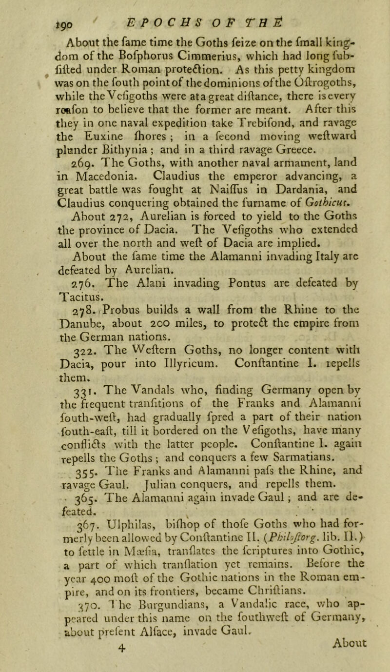 About the fame time the Goths feize on the fmall king- dom of the Bofphorus Cimmerius, which had Jong fub- lifted under Roman protedion. As this petty kingdom was on the fouth point of the dominions oftlie Oftrogoths, while theVciigoths were ata great diftance, there isevery reafon to believe that the former are meant. After this they in one naval expedition take Trebifond, and ravage the Euxine fhores ; in a fecond moving weftward plunder Bithynia ; and in a third ravage Greece. 269. The Goths, with another naval armament, land in Macedonia. Claudius the emperor advancing, a great battle was fought at Naiffus in Dardania, and Claudius conquering obtained the furname of Golhicut. About 272, Aurelian is forced to yield to the Goths the province of Dacia. The Vefigoths who extended all over the north and weft of Dacia are implied. About the fame time the Alamanni invading Italy are defeated by Aurelian. 276. The Alani invading Pontus are defeated by Tacitus. 278./Probus builds a wall from the Rhine to the Danube, about 200 miles, to proteft the empire from the German nations. 322. The Weftern Goths, no longer content with Dacia, pour into Illyricum. Conftantine I. lepells them. 331. The Vandals who, finding Germany open by the frequent tranfitions of the Franks and Alamanni fouth-weft, had gradually fpred a part of their nation fouth-eaft, till it bordered on the V efigoths, have many conflitfts with the latter people. Conftantine 1. again repells the Goths ; and conquers a few Sarmatians. 355. The Franks and Alamanni pafs the Rhine, and ravage Gaul. Julian conquers, and repells them. • 365. The Alamanni again invade Gaul; and arc de- feated. 367. Ulphilas, biftiop of thofe Goths who had for- merly been allowed by Conftantine II. {Ph'thjiorg. lib. II.) to fettle in Miulia, tranflates the feriptures into Gothic, a part of which tranfiation yet remains. Before the year 400 moft of the Gothic nations in the Roman em- pire, and on its frontiers, became Chriftians. 370. I he Burgundians, a Vandahe race, who ap- peared under this name on the foutlnvcft of Germany, about prefent Alface, invade Gaul. 4