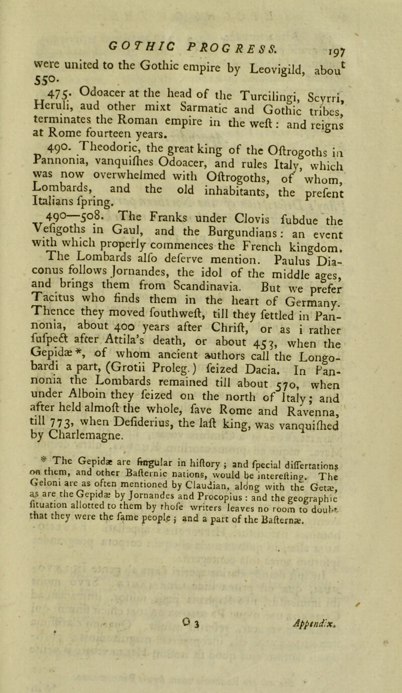 were united to the Gothic empire by Leovigild, abou^ SSO- 475; Odoaceratthe head of the Turcilingi, Scyrri. Heruh, aud other mixt Sarmatic and Gothic tribes terminates the Roman empire in tlie weft; and reigns at Rome fourteen years. ° 490. Theodoric, the great king of the Oftrogoths in Rannonia, vanquifhes Odoacer, and rules Italy, which was now overwhelmed with Oftrogoths, of whom Lornbards, and the old inhabitants, the prefent Italians Ipring. , The Franks under Clovis fubdue the Vengoths m Gaul, and the Burgundians: an event wi J which properly commences the French kingdom. The Lombards alfo deferve mention. Paulus Dia- conus follows Jornandes, the idol of the middle ages, and brings them from Scandinavia. But we prefer Tacitus who finds them in the heart of Germany. Thence they moved fouthweft, till they fettled in Pan- nonia, about 400 years after Chrift, or as i rather fufpeft after Attila s death, or about 45 when the Gepidae *, of whom ancient authors call the Lono^o- bardi a part, (Grotii Proleg.) feized Dacia. In Pan- nonia the Lombards remained till about 570, when under Alboin they feized on the north of Italy j and after held almoft the whole, fave Rome and Ravenna, 773’ when Defiderius, the laft king, was vanquiflied by Charlemagne. ^ The Gepidae are lingular in hiftory j and fpecial dilTertations on them, and other Bafternic nations, would he intereilinp The Geloni are as often mentioned by Claudian, alhng with the Geta.*, ^ are theGepid® by Jornandes and Procopius : and the geographic lituation allotted to them by thofe writers leaves no room to douh’ that they were the fame peoplp j and a pat t of the Bafterna. O3 Apptnd:x.