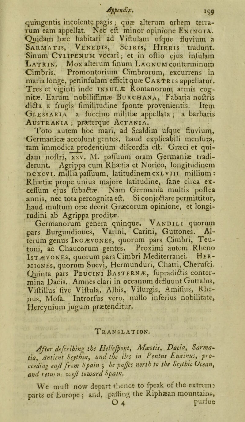 q-umgentis incolente pagis; quae alterum orbem terra- rum earn appellat. Nec eft minor opinione Eninoia. Quidam haec habitari ad Viftulam ufque fiuvium a Sarmatxs, Venedis, Sciris, Hirris tradunt. Sinum Cyupenum vocari; et in oftio ejus inl'ulam Latrin. Mox alterum ftnum Lagnum couterminum Cimbris. Promontorium Cimbrorum, excurrens in maria longe, peninfulam efficitquae Cartris appellator. Tres et viginti inde insult Romanorum armis cog- nitae. Earum nobililTimae Burchana, Fabaria noftris difta a frugis fimilitudine fponte provenientis. Item Geessaria a fuccino militiae appellata ; a barbaris Austrania ; praeterque Actania. Toto autem hoc mari, ad Scaldim ufque fluvium, Germanicae accolunt gentes, baud explicabili menfura, tarn inimodica prodentium difeordia eft. Graeci et qui- dam noftri, XXV. M. paftuum oram Germanise tradi- derunt. Agrippa cum Rhaetia et Norico, longitudinem Dcxcvi. milliapafluum, latitudinemcxLvin. millium : Rhaetiae prope unius majore latitudine, fane circa ex- ceffum ejus fubaftae. Nam Germania multis poftea annis, nec tota percognita eft. Si conjeflare permittitur, baud multuni oras deerit Graecorum opinione, et longi- tudini ab Agrippa proditae. Germanorum genera quinque. V and in quorum pars Burgundiones, Varini, Carini, Guttones. Al- terum genus Ing^vones, quorum pars Cimbri, Teu- toni, ac Chaucorum gentes. Proximi autem Rheno IsT.ffi:voNES, quorum pars Cimbri Mediterranei. Her- MioNEs, quorum Suevi, Hermunduri, Chatti, Cherufei. Quinta pars Peucini BasteRN^e, fupradidtis conter- mina Dacis. Amnes clari in oceanum defluunt Guttalus, Viftillus five Viftula, Albis, Vilurgis, Amifius, Khc- Dus, Mofa. Introrfus vero, nullo inferius nobilitate, Hercynium jugum praetenditur. Translation; After defcrlbing the HeUefpont, Maotis, Dach, Sarma- Ua, Antient Scythia, and the iUs tn Pentus Euxinus, pro- ceeding eafl from t>pain ; he pajjes north to the Scytbic Ocean^ andietwrii VJeJi toward hpain. We muft now depart thence to fpeak of the extrem; parts of Europe ; and, palling the Riphaean mountains,