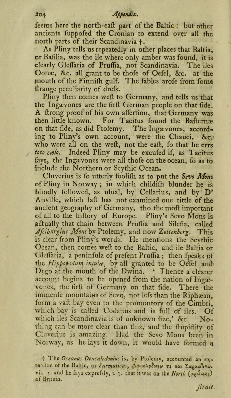 304 yJpptndix. feems here the north-eaft part of the Baltic : but other ancients fuppofed the Cronian to extend over all the north parts of their Scandinavia f. As Pliny tells us repeatedly in other places that Bahia, or Baiilia, was the ile where only amber was found, it is clearly Gleffaria of Pruffia, not Scandinavia. The iles Oonae, &c. all grant to be thofe of Oefel, &c. at the mouth of the Finnifh gulf. T he fables arofe from fome ftrange peculiarity of drefs. Pliny then comes weft to Germany, and tells us that the Ingaevones are the firft German people on that fide. A ftrong proof of his own alTertion, that Germany was then little known. For Tacitus found the Bafternae on that fide, as did Ptolemy. The Ingaevones, accord- ing to Pliny’s own account, were the Chauci, &c.‘ who were all on the weft, not the eaft, fo that he errs iota ctslo. Indeed Pliny may be excufed if, as Tacitus fays, the Ingaevones were all thofe on the ocean, fo as to include the Northern or Scythic Ocean. Cluverius is fo utterly foolifti as to put the Sevo Mom of Pliny in Norway ; in which childifh blunder he is blindly followed, as ufual, by Cellarius, and by D’ Anville, which laft has not examined one tittle of the ancient geography of Germany, tho the moft important of all to the hiftory of Europe. Pliny’s Sevo Mons is actually that chain between Prulfia and Silefia, called Jfciburgius Momhy Ptolemy, and now Zottenberg. This is clear from Pliny’s words. He mentions the Scythic Ocean, then comes weft to the Baltic, and ile Baltia or Gleflaria, a peninfula of prefent Pruflia ; then fpeaks of the Hippopjdum injuia, by all granted to be Oefel and Dego at the mouth of the Dwina. ‘ T hence a clearer account begins to be opened from the nation of Ingae- vones, the firft of Germany on that fide. There the immenfe mountains of Sevo, not lefs than the Riphaean, form a vaft bay even to the promontory of the Cimbri, which bay is called Coclanus and is full of iles. Of which iles Scandinavia is of unknown fize,’ hcc. No- thing can be more clear than this, and the ftupidity of Cluverius is amazing. Had the Sevo Mons been in Norway, as he lays it down, it w'ould have formed a f The Oceanus Deucaledonius is, by Ptolemy, accounted an ex- teifion of the Baltic, or Sarmaliats, rt xai Saj.aaliXa;. rii. 5. and he fays cxprefsly, i. 3. that it was on the North ot B' jtain. Jhait