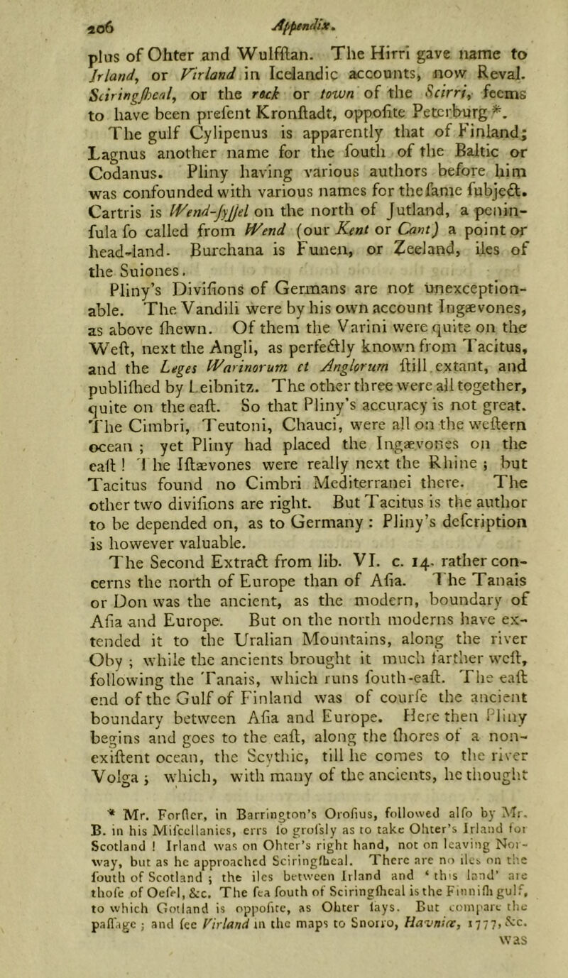 plus of Ohter and Wulfftan. The Hirri gave name to Jrland, or F'trland in Icdandig accounts* now Reval. Scir 'tngpcdl, or the ruk or town of the Scirrt, fcems to have been prefent Kronftadt, oppofite Petcrburg The gulf Cylipenus is apparently that of J* inland; Lagnus another name for the fouth of the Baltic or Codanus. Pliny having various authors before him was confounded with various names for thefame fubjefl. Cartris is IFend-jyJjel on the north of Jutland, a pcnin- fula fo called from fVend [om Ktnt ox Cant) a point or head-land- Burchana is Funen, or Zeeland, lies of the Suiones. Pliny’s Divifions of Germans are not unexception- able. The Vandili were by his owm account Ingaevones, as above Ihewn. Of them the Varini were quite on the Weft, next the Angli, as perfedly known from Tacitus, and the Leges Wnrinorum ct Anglorum ftill. extant, and publiftied by Leibnitz. The other three were all together, quite on the eaft. So that Pliny’s accuracy is not great. The Cimbri, Teutoni, Chauci, were all on the w'eftern ocean ; yet Pliny had placed the Ingaevones on the eaft ! I he Iftaevones were really next the Rhine ; but Tacitus found no Cimbri Mediterranei there. The other two diviftons are right. But Tacitus is the author to be depended on, as to Germany : Pliny’s dcfcription is however valuable. The Second Extraft from lib. VI. c. 14- rather con- cerns the north of Europe than of Alia. 1 he Tanais or Don was the ancient, as the modern, boundary of Alia and Europe. But on the north moderns have ex- tended it to the Uralian Mountains, along the river Oby ; while the ancients brought it much farther weft, following the Tanais, which runs fouth-eaft. The eaft; end of the Gulf of Finland was of courle the ancient boundary between Alia and Europe. Here then Pliny begins and goes to the eaft, along the ftiores of a non- exiftent ocean, the Scythic, till he comes to the river Volga ; which, with many of the ancients, he thought ■* Mr. Fordcr, in Barrington’s Orofius, followed alfo by ]\Tr. B. in his Mifccllanics, errs lo grofsly as to take Oluer’s Irland foi Scotland I Irland was on Ohtcr’s right hand, not on leaving Nor- way, but as he approached Sciringfheal. There are no ilcs on the fouth of Scotland ; the iles between Irland and ‘ this land’ aie thofe ofOefel.&c. The fta fouth of Sciringlhcal isthe Finnini gulf, to which Gotland is oppolice, as Ohter lays. But compare the paflage ; and fee Firland m the maps to Snorro, Havniar, 1777, cS;c. was