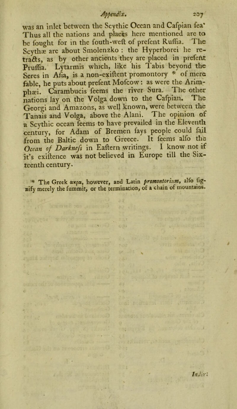 Jppe7idix. 207^ was an inlet between the Scythic Ocean and Cafplan fea* Thus all the nations and places here mentioned are to be fought for in the fouth-weft of prefent Ruffia. The Scythae are about Smolenzko : the Hyperborei he re- trafts, as by other ancients they are placed in prefent Pruflia. Lytarmis which, like his Tabis beyond the Seres in Afia, is a non-exiftent promontory * of mere fable, he puts about prefent Mofcow: as were the Arim- phaei. Carambucis feems the river Sura. The other nations lay on the Volga down to the Cafpian. The Georgi and Amazons, as well known, were between the Tanais and Volga, above the Alani. The opinion of a Scythic ocean feems to have prevailed in the Eleventh century, for Adam of Bremen fays people could fail from the Baltic down to Greece. It feems alfo the Ocean of Darknefs in Eaftern writings. 1 know not if it’s exiftence was not believed in Europe till the Six- teenth century. '* The Greek eexpa, however, and Latin promontorium, alfo fig- nify merely the fummit, or the termination, of a chain of mountains- * InJix: