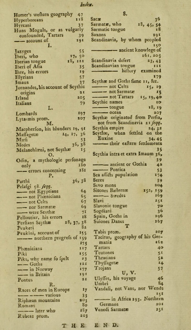 Homer’s weftern geography 47 Hyperboreans Hyrcani 37 Huns Moguls, or as vulgarly confounded, Tartars 39 account of t9‘ I. Jazyges 55 Iheri, \vho i7> 5° Iberian tongue 18, 121 Iberi of Afia 35 Hire, his errors 19 Illyrians 57 Jmaus 37 Jornandes,his account of Scythic origins * < Irland *05 Italians 79 L. Lombards *97 Lytaimis prom. »07 M. Macpherfon, his blunders 19, 91 Maflagetae *4, *7, 3^ Maevi 53 Medes 3^7 3^ Melanchlsni, not Scy.thae 15 O. Odin, a mythologic perfonage only _ 180 ——errors concerning 181 P. Parthi 3^/ 3^ Pelafgi ^Z./eqq. —— not Egyptians 64 —not Pbaenicians 65 --— not Celts 67 nor Sarmatae 69 —— were Scvthae 7* Pclloutier, his errors 18 Perfians Scythae 28, 37, 38 Pcuketi 82 Peukini, account of 155 —— northern progrefs of 159 *75 Phoenicians H7 Piki *55 Piks, why name fo fpelt 23 ——Goths 121 in Norway *77 in Britain *9* Pontus 21 R. Races of men in Europe I7 various 33 Riphajan mountains 203 Romans later who *87 Rubeas prom. 203 S. 3^ *8, 45> 54 iS Sacx SarmatK, who Sarmatic tongue Saxons 19* Scandinavia, by whom peopled 150 — ancient knowlege of i6i, 205 Scandinavia defert 23, 43 Scandinavian tongue iii — hiftory examined *79 Scythae and Goths fame 11, &c. not Celts 15, 19 notSarmacae 15 —— — not T artars Scythic names —— tongue • ocean 19,40 to 18, 19 207 Scythae originated from Perfia^ not from Scandinavia 21 feqq» Scythia empire 24, 32 Scythae, when fettled on the Euxine 34,4$ ——^ their eaftern fettlements 3S Scythia intraet extra Imaum 36, . . ’ 39 ancient or Gothia 4a Pontica 53 Sea allifts population 174 Seres 39 Sevo mons 204 Sitones Batlernae 152, 159 — Swedes *69 Slavi *5* Slavonic tongue 70 Sogdiani 36 Spain, Goths in *96 Suiones Danes *67 T Tabis prom. 207 Tacitus, geography of his Ger- mania *6* Tartars 40 Teutones 5* Thracians 52 Thyflagetae *4 Troians 57 U, V. ‘ Ulyfles, his voyage 46 Umbri 84 Vandali, not Vans, nor Wends *5* in Africa 193, Northern Germans 201 Venedi Sarmatae *5* THE END,