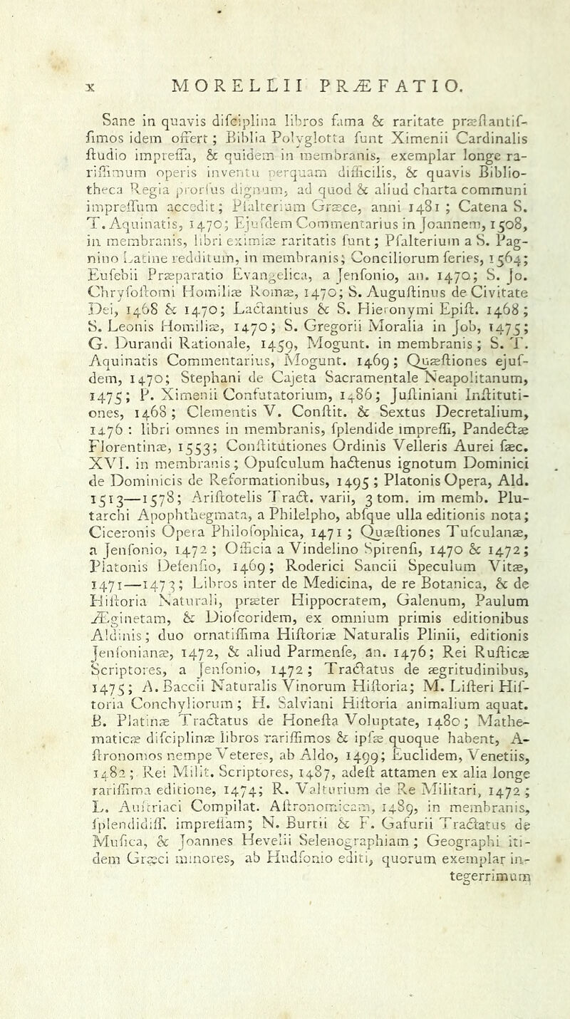Sane in quavis difciplina libros fama & raritate prasflantif- Amos idem oAert; Biblia Polyglotta funt Ximenii Cardinalis Audio imprefla, 8c quidfem in membranis, exemplar longe ra- riffimum operis inventu perquam difficilis, 8c quavis Biblio- theca Regia prorfus dignnm, ad quod 8c aliud charta communi impreAum accedit; Pialterium Gnece, anni 1481 ; CatenaS. T. Aquinatis, 1470; Ejufdem Commentarius in Joarinem, 1508, in membranis, libri eximfe raritatis funt; Pialterium a S. Pag- nino Latine redditum, in membranis; Conciliorum feries, 1564; Eufebii Prreparatio Evangelica, a Jenfonio, an. 147Q; S. fo. ChryfoAomi Homilfe Roms, 1470; S. AuguAinus de Civitate Dei, 1468 8c 1470; Lactantius 8c S. Hieronymi EpiA. 1468; S. Eeonis Homilfe, 1470; S. Gregorii Moralia in Job, 1475; G. Durandi Rationale, 1459, Mogunt. in membranis; S. T. Aquinatis Commentarius, Mogunt. 1469; QuaeAiones ejuf- dem, 1470; Stephani de Cajeta Sacramentale Neapolitanum, 1475; Ximenii Confutatorium, i486; JuAiniani InAituti- ones, 1468 ; dementis V. ConAit. 8c Sextus Decretalium, 14.76 : libri omnes in membranis, fplendide imprefli, Pandedtte Florentine, 1553; ConAitutiones Ordinis Velleris Aurei fee. XVI. in membranis; Opufculum hadbenus ignotum Dominici de Dominicis de Reformationibus, 1495 ; Platonis Opera, Aid. 1513—1578; AriAotelis Tradb. varii, 3tom. im memb. Plu- tarchi Apophthegmata, a Philelpho, abfque ulla editionis nota; Ciceronis Opera Philolophica, 1471 ; QuaeAiones Tufculanae, a Jenfonio, 1472 ; OiBcia a Vindelino Spirenfi, 1470 & 1472; Platonis DefenAo, 1469; Roderici Sancii Speculum Vitas, 1471—1473; Libros inter de Medicina, de re Botanica, 8c de HiAoria Naturali, prater Elippocratem, Galenum, Paulum FEginetam, & Diofcoridem, ex omnium primis editionibus Aldinis; duo ornatiffima HiAoriae Naturalis Plinii, editionis Jenfonianse, 1472, 8c aliud Parmenfe, an. 1476; Rei RuAicas Scriptores, a Jenfonio, 1472; Tradbatus de aegritudinibus, 1475; A.Baccii Naturalis Vinorum HiAoria; M. LiAeri Hif- toria Conchyliorum; H. Salviani HiAoria animalium aquat. B. Platinae Tracbatus de HoneAa Voluptate, 1480; Mathe- matics difciplinre libros rariffimos 8c ipfe quoque habent, A- Aronomos nempe V eteres, ab Aldo, 1499; Euclidem, Venetiis, 1482; Rei Milit. Scriptores, 1487, adeA attamen ex alia longe rarifiima editions, 1474; R. Valturium de Re Militari, 1472 ; L. Am'triaci Compilat. AAronomicam, 1489, in membranis, IplendidiflT. impreiTam; N. Burtii 8c F. Gaturii Tradbatus de Mufica, & Joannes Hevelii Selenographiam ; Geographi its - dem Grseci mmores, ab Hudfonio editi, quorum exemplar in- tegerrimum