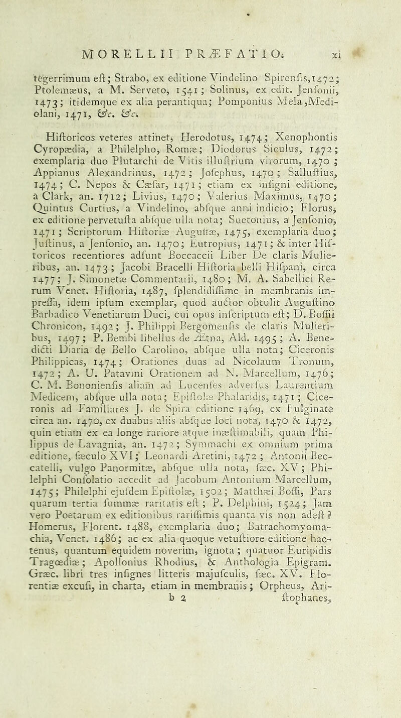 tfegerrimum eft; Strabo, ex editione Vindelino Spirenfis,T472; Ptolcmaeus, a M. Serveto, 1541 ; Solinus, ex edit. Jenfonii, 1473; itidemque ex alia perantiqua; Pomponius Meia,Medi- olani, 1471, &c. &c-. Hiftoricos veteres attinet, Herodotus, 1474; Xenophontis Cyropasdia, a Philelpho, Romre; Diodorus Siculus, 1472; exemplaria duo Plutarchi de Vitis illuftrium virorum, 1470 ; Appianus Alexandrinus, 1472 ; Jolephus, 1470; Salluftius, 1474; C. Kepos 6c Casfar, 1471; etiam ex infigni editione, a Clark, an. 1712; Livius, 1470; Valerius Maximus, 1470; Quintus Curtius, a Vindelino, abfque anni indicio; Florus, ex editione pervetufta abi'que ulla nota; Suetonius, a jenfonio, 1471; Scriptorum Hiftorfe Augultre, 1475, exemplaria duo; Jullinus, a [eni'onio, an. 1470; Eutropius, 1471 ;& inter Hif- toricos recentiores adi'unt Boccaccii Liber De claris Mulie- ribus, an. 1473; jacobi Bracelli Hiftoria belli Hifpani, circa 1477; I. Simonetae Commentarii, 1480; M. A. Sabellici Re- rum Venet. Hiftoria, 1487, fplendidiftime in membranis im- preiTa, idem ipi'um exemplar, quod auftor obtulit Auguftino Earbadico Venetiarum Duci, cui opus infcriptum eft; D. Boffii Chronicon, 1492; j. Philippi Bergomenfis de claris Mulieri- bus, 1497; P. Bembi lihellus de LEtna, Aid. 1495 ; A. Bene- diifti Diaria de Bello Carolino, abi'que ulla nota; Ciceronis Philippicas, 1474; Orationes dims ad Nicolaum Tronum, 1472; A. U. Patavini Orationem ad X. Marcellum, 1476; C. M. Bononienfts aliam ad Lucenfes adverfus Laurentium Medicem, abi'que ulla nota; Epiftofe Phalaridis, 1471 ; Cice- ronis ad Familiares de Spira editione 1469, ex 1 ulginate circa an. 1470, ex duabus all is abfque loci nota, 1470 6c 1472, quin etiam ex ea longe rariore atque inaeftimabili, quam Phi- lippus de Lavagnia, an. 1472; Symmachi ex omnium prima editione, feculo XVI; Leonardi Aretini, 1472 ; Antonii Bec- cateili, vulgo Panormitae, abfque ulla nota, fare. XV; Phi- lelphi Conl'olatio accedit ad jacobum Antonium Marcellum, 1475; Philelphi ejufdem Epiftofe, 1502; Matthsei Boffi, Pars quarum tertia fummse raritatis eft; P. Delphini, 1524; Jam vero Poetarum ex editionibus rariffimis quanta vis non adeft ? Homerus, Florent. 148S, exemplaria duo; Batrachomyoma- chia, Venet. i486; ac ex alia quoque vetuitiore editione hac- tenus, quantum equidem noverim, ignota ; quatuor Eurijridis Tragaedfe; Apollonius Rhodius, & Anthologia Epigram. Gr$c. libri tres inftgnes litteris majufeulis, fee. XV. Flo- rentfe excuft, in charta, etiam in membranis; Orpheus, Ari- b 2 ftophanes.