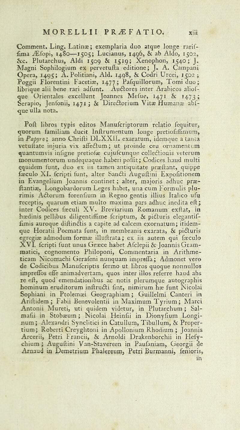 Comment. Ling. Latins; exemplaria duo atque longe rarif- fima FEfopi, 1480—1505; Lucianus, 1496, Sc ab Aldo, 1502, See. Plutarchus, Aldi 1509 Sc 1519; Xenophon, 1540; J. Magni Sophilogium ex pervetuda editione; J. A. Campani Opera, J495; A. Politiani, Aid. 1498, Sc Codri Urcei, 1502 ; Poggii Florentini Facetiae, 1477; Pafquillorum, Tomi duo; librique alii bene rari adfunt. Audlores inter Arabicos aliof- c^ue Orientales excellunt Joannes Melue, 1471 Sc 1473; Serapio, Jenfonii, 1471; Sc Diredlorium Vitae Humans abi- que ulla nota. Pod: libros typis editos Manufcriptorum relatio fequitur, quorum familiam ducit Indrumentum longe pretiodflimum, in Papyro; anno Chridi DLXXII. exaratum, idemque a tanta vetulbate injuria vix affedlum; ut proinde ceu ornamentum quantumvis inligne pretiofs cujufcunque colledtionis veterum monumentorum undequaque haberi poffit; Codices baud multi Qquidem l'unt, duo ex iis tamen antiquitate praedant, quippe fsculo XI. feripti hunt, alter Sandti Augudini Expofitionem in Evangelium Joannis continet; alter, majoris adhuc prae- dantiae, Longobardorum Leges habet, una cum Formulis plu- rimis Adtorum forenfium in Regno gentis illius Italico ufu receptis, quarum etiam multo maxima pars adhuc inedita ed; inter Codices feculi XV. Breviarium Romanum exdat, in hsdinis pellibus diligentiffime feriptum, Sc pidturis elegantif- iimis auroque didindtis a capite ad ealeem exornatum; itidem- que Horatii Poemata hunt, in membranis exarata, Sc pidturis egregis admodum forms illudrata; ex iis autem qui fasculo XVI. leripti funt unus Greece habet Afclepii Sc Joannis Gram- matici, cognomento Philoponi, Commentaria in Arithme- ticam Xicomachi Gerafeni nunquam imprefla; Adtnonet vero de Codicibus Manufcriptis fermo ut libros quoque nonnullos impreffos effe animadvertam, quos inter illos referre haud abs reed, quod emendationibus ac notis plerumque autographis hominum eruditorum indrudti fmt, nimirum hee hunt Nicolai Sophiani in Ptolemaei Geographiam; Guillelmi Canteri in Arididem ; Fabii Benevolentii in Maximum Tyriurn; Marci Antonii Mureti, uti quidem videtur, in Plutarchum ; Sal- madi in Stobsum; Nicolai Heinfii in Dionyfium Longi- num; Alexandri Synclitici in Catullum, Tibullum, Sc Proper- tium; Roberti Creyghtoni in Apollonium Rhodium; Joannis Arcerii, Petri Francii, Sc Arnoldi Drakenborchii in Hefy- chium ; Augudini Van-Stavereen in Paufaniam, Georgii de Arnaud in Demetrium Phalereum, Petri Burmanni, fenioris, in