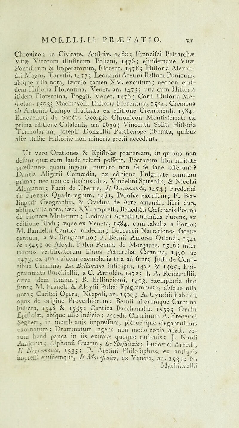 Chroaicon in Civitate, Auftris, 1480; Francifci Petrarchs Vits Yirorum illuftrium Poliani, 1476; ejufdemque Vits Pontificum A Imperatorum, Florent. 1478; Hiftoria Alexan- ciri Magni, Tarvilii, 1477; Leonardi Aretini Bellum Punicum, abique ulla nota, fsculo tamen XV. excufum; necnon ejuf- dem Hiftoria Florentina, Venet. an. 1473; una cum Hiftoria itidem P lorentina, Poggii, Venet. 1476; Corii Hiftoria Me- diolan. 1503; Machiavelli Hiftoria Florentina, 1534; Cremona ab Antonio Campo illuftrata ex editione Cremonenft, 1584: Benevenuti de Sanfto Georgio Chronicon Montisferrati ex prima editione Cafalenft, an. 1639; Vincentii Soliti Hiftoria Termularum, jofephi Donzellii Parthenope liberata, quibus alite Italis Hiftoria non minoris pretii accedunt. Ut vero Orationes A Epiftolas prsteream, in quibus non delunt qus cum laude referri pofient, Poetarum libri raritate prsftantes quam ingenti numero non fe fe fane offerunt ? JDantis Aligerii Comcedia, ex editione Fulginate omnium prima; nec non ex duabus aliis, Vindelini Spirenfts, & Nicolai Alemanni; facii de Ubertis, II Dittamondo, 1474; Prederici de Frezzis Quadriregium, 1481, Perufis excufum; F. Ber- lingerii Geographia, & Ovidius de Arte amandi; libri duo, abique ulla nota, fsc. XV. imprefti, Benedidli Caefenatis Poema ds Hcnore Mulierum ; Ludovici Areofti Orlandus P'urens, ex editione Bladi; sque ex Veneta, 1584, cum tabulis a Porro; M. Bandellii Cantica undecim ; Boccaccii Narrationes facets centum, a V. Brugiantino; F. Bernii Amores Orlandi, 1541 & 1545 ; ac Aloyfii Pulcii Poema de Morgante, 1546; inter ceteros verftftcatorum libros Petrarchs Carmina, 1470 ac 1473, ex Tja qu'dem exemplaria tria ad funt; Jufti de Comi- tibus Carmina, La Bellamano inicripta, 1472 & 1595 i Epi- grammata Burchiellii, a C. Arnoldo, 1472; [. A. Romanellii, circa idem tempus; B. Bellincionii, 1493^ exemplaria duo Punt; M. Franchi & Aloyfii Pulcii Epigrammata, abfque ulla nota; Caritsi Opera, Neapoli, an. 1509 ; A. Cynthii P'abricii opus de origine Proverbiorum ; Bernii aliorumque Carmina ludicra, 154b & I555 5 Cantica Bacchanalia, 1559; Ovidii Epiltols, abfque ullo indicio ; accedit Carminum A. Frederici Seghetii, in membranis impreflum, picfurilque elegantiftimis exornatum ; Drammatum ingens non modo copia adeft, ve- lum haud pauca in iis eximis quoque raritatis; j. Nardi Amicitia; Aiphonli Guarini, Lo Spojhlizio; Ludovici Areofti, I. Vcgrcmante, 1535; P. Aretini Philofophus, ex antiquis imprelf. ejufdemque, II Alarefcalco, ex Veneta, an. 1533; N. Machiavelli i