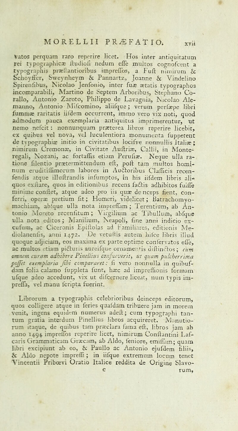 XV14 Vatos perquam raro reperire licet. Hos inter antiquitatum rei typographic^ iludioft nedum efle multos cognofcent a tvpographis prasfiantioribus impreflos, a Full nimirum be Schoyft'er, Sweynheym & Pannartz, Joanne & Vindelino Spirenfibus, Nicolao Jenfonio, inter fuas astatis tvpoeraphos incomparabili, Martino de Septem Arboribus, Stephano Co- rallo, Antonio Zaroto, Philippo de Lavagnia, Nicolao Ale- manno, Antonio Mifcomino, aliifque; verum perfaepe libri l'ummas raritatis iifdem occnrrent, immo vero vix noti, quod admodum pauca exemplaria antiquitus imprimerentur, ut nemo nefeit: nonnunquam praterea libros reperire licebit, ex quibus vel nova, vel luculentiora monumenta fuppetent de typographic initio in civitatibus locifve nonnullis Italian; nimirum Cremona, in Civitate Auftrias, Caliii, in Monte- regali, Nozani, ac fortaflis etiam Peruftse. Neque ulla ra- tione filentio preetennittendum ell, poll tarn multos homi- num eruditilEmorum labores in Audloribus Clafficis recen- fendis atque illullrandis infumptos, in his iifdem libris ali- quos exilare, quos in editiombus recens fadfis adhibitos fuiffe minime conilet, atque adeo pro iis quae de nceps fient, con- ferri, operas pretium fit; Homeri, videlicet; Batrachomvo- machiam, abfque ulla nota impreffam ; Terentium, ab An- tonio Moreto recenlltum; Yirgilium ac Tibullum, abfque ulla nota editos ; Manilium, Neapoli, fine anni indicio ex- cufum, ac Ciceronis Epiftolas ad Familiares, editionis Me- diolanenlis, anni 1472. De vetuftis autem hi fee libris illucl quoque adjiciam, eos maxima ex parte optime confervatos efle, ac multos etiam pidluris aureifque ornamenfis diftindlos; cum omnem curam adhibere Pinellius confuev'erit, ut qitam pulcherrima pojfet exemplaria Jibi compararet: fi vero nonnulla in quibuf- dam folia calamo fuppleta funt, haec ad imp'reflionis formam ufque adeo accedunt, vix ut difeernere liceat, num typis im- prefla, vel manu lcripta fuerint. Librorum a tvpographis celebrioribus deinceps editorum, quos colligere atque in feries quafdim tribuere jam in morem venit, ingens equidem numerus adell; cum typographi tan- tum gratia interdum Pinellius libros acquireret. Mnnutio- rum itaque, de quibus tam praeclara fama eft, libros jam ab anno 1494. imprelfos reperire licet, nimirum Conllantini Laf- caris Grammaticam Graecam, ab Aldo, leniore, emiflam; quam libri excipiunt ab eo, be Paullo ac Antonio ejufdem ftliis, & Aldo nepote impreffi; in iifque extremum locum tenet Yincentii Priboevi Oratio Italice reddita de Origine Slavo- c rum,