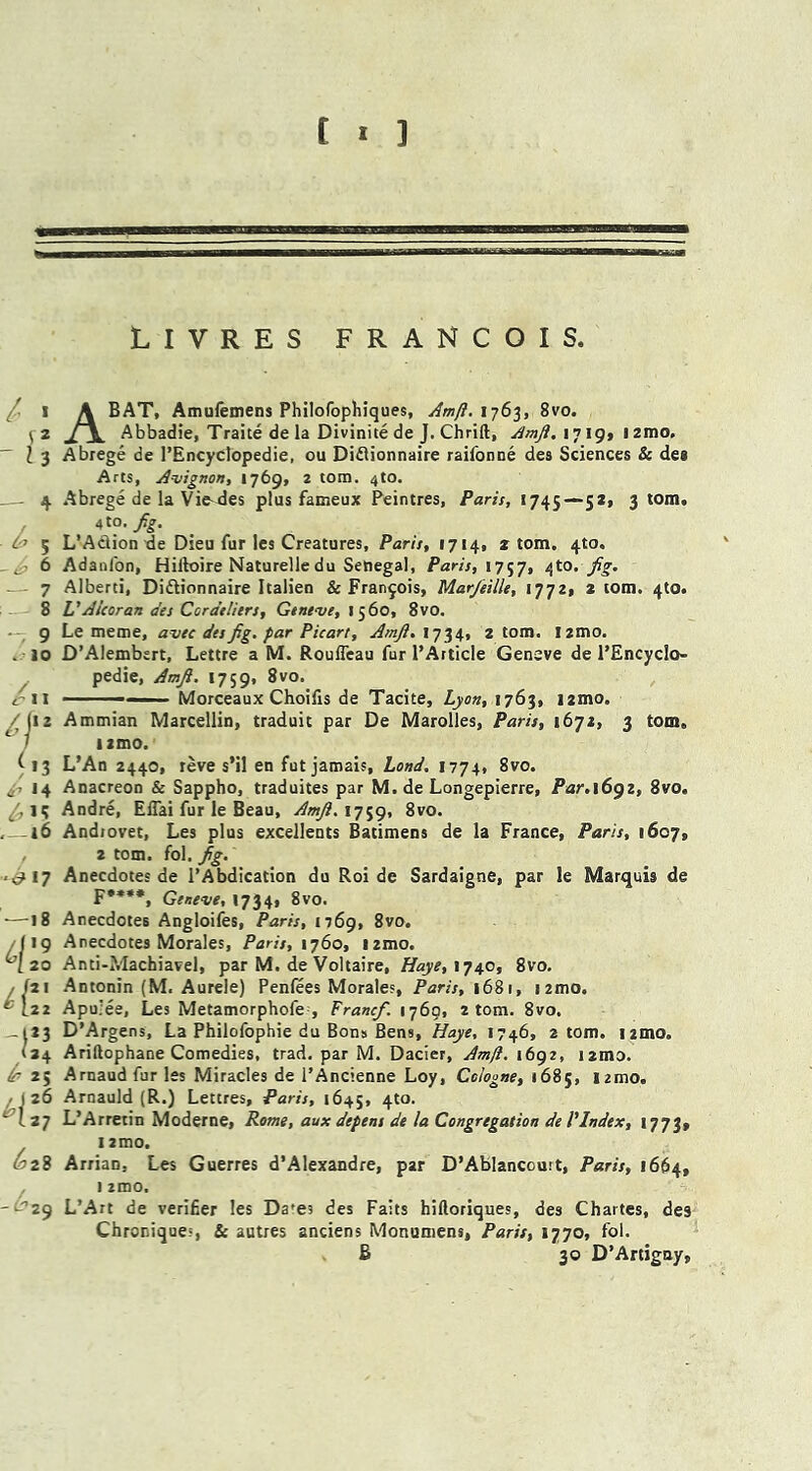 LIVRES FRANCOIS. I « v2 - I 3 ^ 5 - ^ 6 — 7 —i 8 -7 9 .10 /ii '/■ ( 13 tf7 *4 —16 •£*7 18 >9 20 Hll -1*3 / 34 £ 25 26 27 <£28 4 -tr> 29 A BAT, Amufemens Philofophiques, Amft. 1763, 8vo. Abbadie, Traite de la Divinite de J. Chrift, Amft, 1719, izmo, Abrege de 1’EncycIopedie, ou Diftionnaire raifonne des Sciences & des Arts, Avignon, 1769, 2 tom. 4to. Abrege de la Vie-des plus fameux Peintres, Paris, 1745—52, 3 tom. 4 to. Jig. L’Aclionde Dieu fur les Creatures, Paris, 1714, z tom. 4to. Adanfon, Hiltoire Naturelledu Senegal, Paris, 1757, /[to. fg. Alberti, Di&ionnaire Italien & Francois, Mar/eille, 1772, 2 tom. 4to. VAlcoran des Cordeliers, Geneve, 1560, 8vo. Le metne, avec des fig. far Picart, Amft. 1734, 2 tom. izmo. D’Alembert, Lettre a M. Roufleau fur 1*Article Geneve de 1’EncycIo- pedie, Amft. 1759, 8vo. ■ Morceaux Choifis de Tacite, Lyon, 1763, i2mo. Ammian Marcellin, traduit par De Marolles, Paris, 1672, 3 tom. izmo. L’An 2440, reve s’il en fut jamais, Lond. 1774, 8vo. Anacreon & Sappho, traduites par M. de Longepierre, Par.i6gz, 8vo. Andre, Eflai fur le Beau, Amft. 1759, 8vo. Andiovet, Les plus excellents Batimens de la France, Paris, 1607, 2 tom. fol. fig. Anecdotes de l’Abdication du Roi de Sardaigne, par le Marquis de F****, Geneve, 1734, 8vo. Anecdotes Angloifes, Paris, 1769, 8vo. Anecdotes Morales, Paris, 1760, izmo. Anti-?.Iachiavel, par M. de Voltaire, Haye, 1740, 8vo. Antonin (M. Aurele) Penfees Morales, Paris, 1681, izmo. Apu'ee, Les Metamorphofe , Francf. 1769, 2 tom. 8vo. D’Argens, La Philofophie du Bons Bens, Haye, 1746, 2 tom. i2mo. Ariftophane Comedies, trad, par M. Dacier, Amft. 1692, i2mo. Arnaud fur les Miracles de l’Ancienne Loy, Cologne, 1685, i2mo. Arnauld (R.) Lettres, Paris, 1645, 4to. L’Arretin Moderne, Rome, aux depens de la Congregation de l'Index, 1773, I zmo, Arrian, Les Guerres d’Alexandre, par D’Ablancouit, Paris, 1664, 1 zmo. L’Art de verifier les Da'es des Faits hiftoriques, des Chartes, des Chronique-, & autres anciens Monumens, Paris, 1770, fol. £ 30 D’Artiguy,