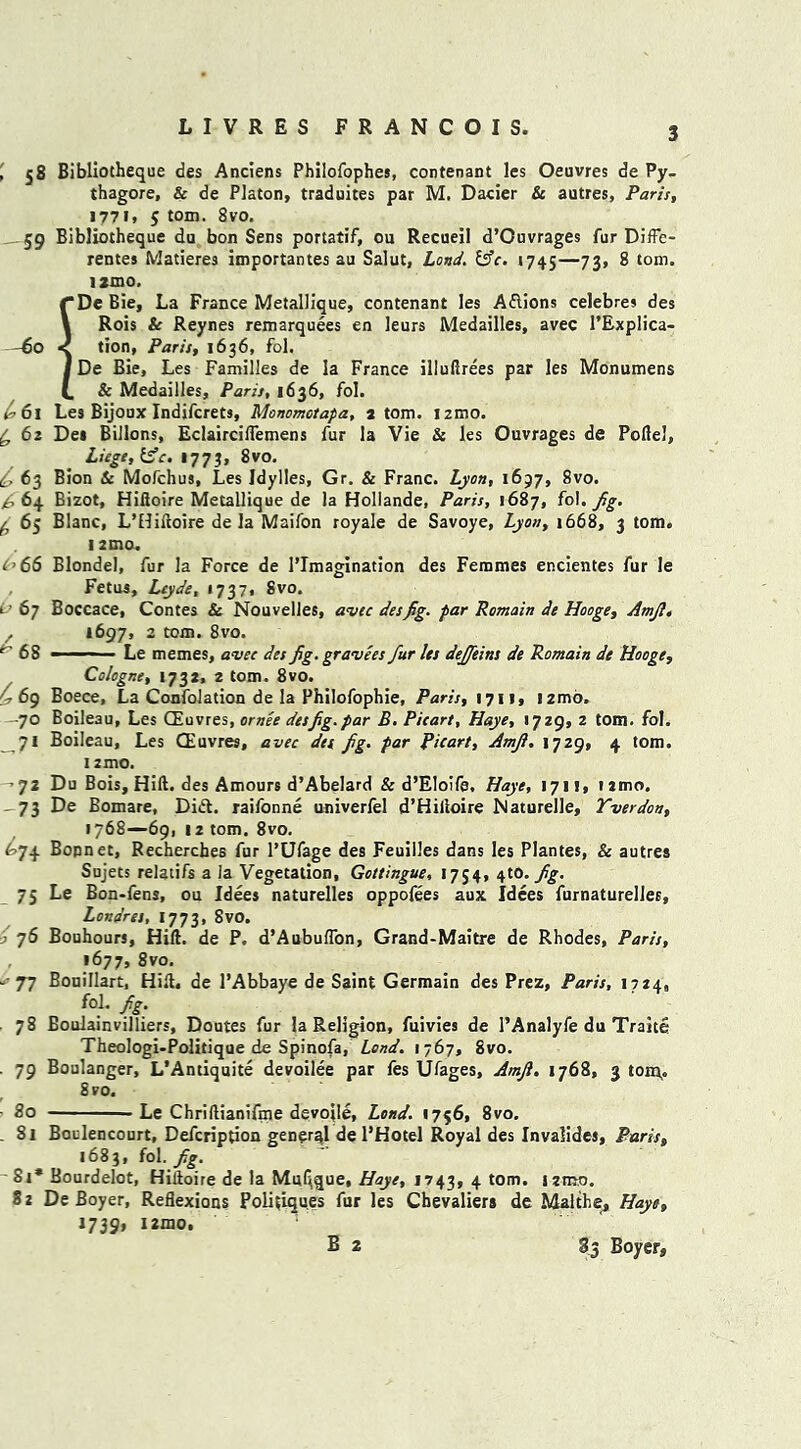 , 58 Bibliotheque des Anciens Philofophes, contenant les Oeuvres de Py- thagore, & de Platon, traduites par M. Dacier & autres, Paris, 1771, S tom> 8vo. 59 Bibliotheque du bon Sens portatif, ou Recueil d’Ouvrages fur DifFe- rentes Matiere3 importantes au Salut, Land. &c. 1745—73> 8 tom. tamo. f*DeBie, La France Metallique, contenant les Aflions celebres des 1 Rois & Reynes remarquees en leurs Medailles, avec l’Explica- -60 < tion, Paris, 1636, fol. I De Bie, Les Families de la France illuftrees par les Monumens (. & Medailles, Paris, 1636, fol. 1-61 Les Bijoux Indifcrets, Monomotapa, atom. nmo. £62 Dei Billons, Eclairciflemens fur la Vie Sc les Ouvrages de Poflel, Liege, 1773, 8vo. O 63 Bion Sc Mofchus, Les Idylies, Gr. & Franc. Lyon, 1697, 8vo. ^64 Bizot, Hiftoire Metallique de la Hollande, Paris, 1687, fol. Jig. ^ 65 Blanc, L’Hiftoire de la Maifon royale de Savoye, Lyon, 1668, 3 tom. 12 mo. 066 Blonde), fur la Force de l’lmagination des Femmes encientes fur le Fetus, Leyde, *737, Svo. t ’ 67 Boccace, Contes & Nouvelles, avec des fig. par Romain de Hooge, Amjl, 1697, 2 tom. 8vo. 68 —— Le memes, avec des Jig. gravees fur Us deffeins de Romain de Hooge, Cologne, 1732, 2 tom. 8vo. ^69 Boece, La Confolation de la Philofophie, Paris, 1711, nmo. —70 Boileau, Les CEuvres, ornee desfig.par B. Picart, Haye, 1729, 2 tom. fol. _7i Boileau, Les CEuvres, avec des fig. par Picart, Amji. 1729, 4 tom. 12 mo. 72 Du Bois, Hift. des Amours d’Abelard & d’Eloife, Haye, 171!, nmo, 73 De Bomare, Did. raifonne univerfel d’Hilloire Naturelle, Yverdon, 1768—69, 12 tom. 8vo. 674 Bonnet, Recherches fur l’LJfage des Feuilles dans les Plantes, 8c autres Sujets relatifs a la Vegetation, Gottingue, 1754, 410. fg. 75 Le Bon-fens, ou Idees naturelles oppofees aux Idees furnaturelJes, Londres, 1773, Svo. ■o 76 Bouhours, Hift. de P. d’Aubuflon, Grand-Maitre de Rhodes, Paris, 1677, 8vo. *-77 Bonillart, Hift. de l’Abbaye de Saint Germain des Prez, Paris, 1724, fol. fig. 78 Boulainvilliers, Doutes fur la Religion, fuivies de l’Analyfe du Traits Theologi-Politiqae de Spinofa, Lond. 1767, Svo. . 79 Boulanger, L’Antiquite devoilee par fes Ufages, Amft, 1768, 3 ton\. Svo. ■ 80 Le Chriftianifme devoile, Lond. 1756, 8vo. . 81 Boclencourt, Defcription general de l’Hotel Royal des Invalides, Paris, 1683, fol. fig. St* Bourdelot, Hiftoire de la MuGque, Haye, 1743, 4 tom. nmo. 8 2 De Boyer, Reflexions Poliuqu.es fur les Chevalieri de Malthe, Haye, 1739, nmo. B 2 83 Boyer,,