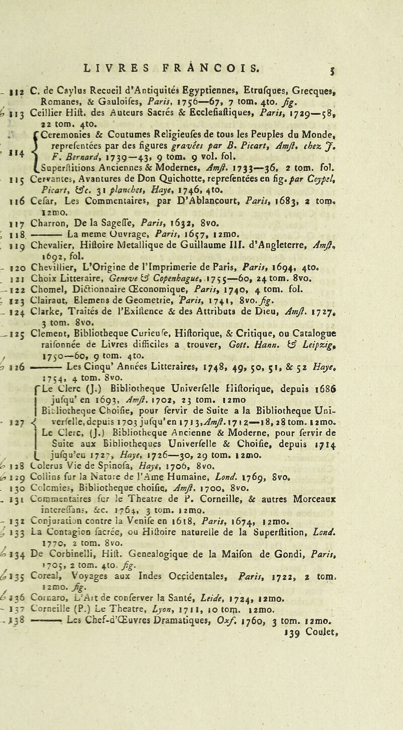 5 - I<2 113 ’ *«4 >'5 i 16 >17 ; 118 i >9 - 1 20 . 121 — 122 123 - 124 -I2S o 126 C. de Caylas Recueil d’Antiquites Egyptiennes, Etrufques, Grecques, Romanes, & Gauloifes, Paris, 1756—67, 7 tom. 4to. Jig. Ceillier Hilt. des Auteurs Sacres & Ecclefiaftiques, Paris, 1729—58, 22 tom. 4to. f Ceremonies & Coutumes Religieufes de tous les Peuples du Monde, J reprefentees par des figures gravies far B. Picart, Amjl. thez J, j F. Bernard, 1739—43, 9 tom. 9 vol. fol. (.Superftitions Anciennes & Modernes, Amji. 1733—36, 2 tom. fol. Cervantes, Avantures de Don Quichotte, reprefentees en fig./ar Coypel, Picart, fcffr. 31 planches, Haye, 1746,410. Cefar, Les Commentaires, par D’Ablancourt, Paris, 1683, 2 tom, 1211)0. Charron, De la SagefTe, Paris, 1632, 8vo. La meme Ouvrage, Paris, 1657, nmo. Chevalier, Hiftoire Metallique de Guillaume III. d’Angleterre, AmJ}, 1692, fol. Chevillier, L’Origine de l’lmprimerie de Paris, Paris, 1694, 4to. Choix Litteraire, Geneve & Copenhague, 1755—6o, 24 tom. 8vo. Chomel, Di&ionnaire (Economique, Paris, 1740, 4 tom. fol. Clairaut, Elemens de Geometrie, Paris, 1741, %vo.fig. Clarke, Traites de l’Exillence & des Attributs de Dieu, Amjl. 1727, 3 tom. 8vo. Clement, Bibliotheque Curieure, Hiftorique, & Critique, ou Catalogue raifonnee de Livres difficiles a trouver, Gott. Hann. & Leipzig, 1730—60, 9 tom. 4to. Les Cinqu’ Annees Litteraires, 1748, 49, 50, 51, & 52 Haye, 1754, 4 tom. 8vo. rL< Clerc (J.) Bibliotheque Univerfelle Hiftorique, depuis 1686 jufqu’en 1693, Amji. 1702, 23 tom. i2mo 127 128 </> 129 130 - 131 - >3* i >33 ^ *34 £ * 35 s? 236 - I?7 ->38 Bibliotheque Choifie, pour fervir de Suite a la Bibliotheque Uni- verfelle, depuis 1703 jufqu’en 171 o„AmJi.\Ti 2—18, 28 tom. 12mo. Le Clerc, (J.) Bibliotheque Ancienne & Moderne, pour fervir de Suite aux Bibliotheques Univerfelle Sc Choifie, depuis 1714 jufqu’eu 172', Haye, 1726—30, 29 tom. !2ino. Colerus Vie de Spinofa, Haye, 1706, 8vo, Collins fur la Nature de 1’Ame Humaine, Land. 1769, 8vo. Cclcmies, Bibliotheque choifie, Amji. 1700, 8vo. Commentaires fur !e Theatre de P. Corneille, & autres Morceaux intereftans. Sec. 1764, 3 tom. itmo. Conjuration contre la Venife en 1618, Paris, 1674, nmo. La Contagion facree, ou Hiftoire naturelle de la Superftition, Land. 1770, 2 tom. 8vo. De Corbineili, Hift. Genealogique de la Maifon de Gondi, Paris, 1705, 2 tom. 4to. fig. Corea!, Voyages aux Indes Occidentals, Paris, 1722, 2 tom. 12mo. Jig. Corcaro, L’Art de conferver la Sante, Ltide, 1724, l2mo. Corneille (P.) Le Theatre, Lyon, 17H, jo tom. nmo. — Les Chef-a’CEuvres Dramatiques, Oxfi, 1760, 3 tom. izmo. 139 Coujet,