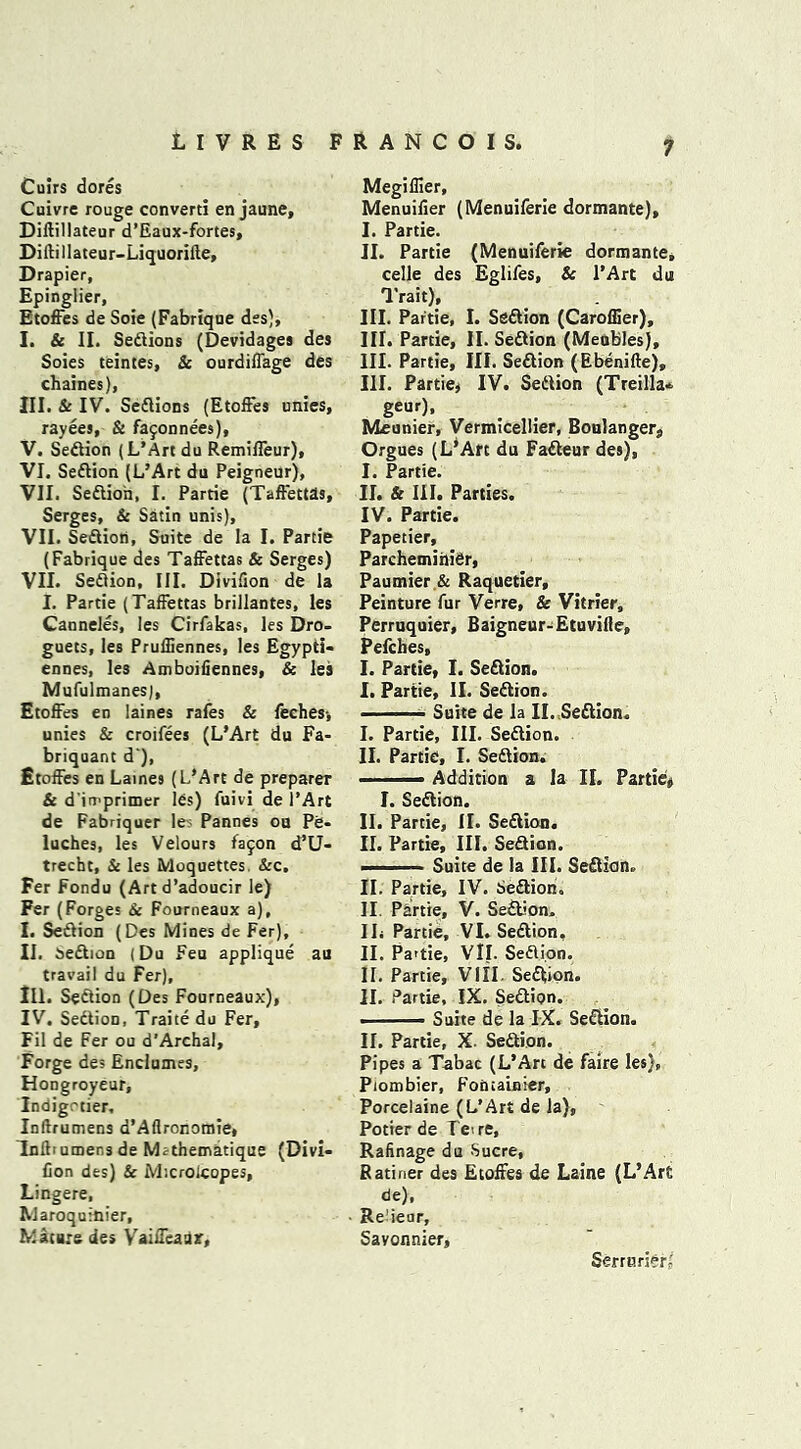 Cuirs dores Cuivre rouge converti en jaune, Diltillateur d’Eaux-fortes, Diftillateur-Liquoriite, Drapier, Epinglier, Etoffes de Soie (Fabrique des), I. & II. Sedtions (Devidagea des Soies teintes, Sc ourdiffage des chaines), III. Sc IV. Sedtions (Etoffes unies, rayees, & fajonnees), V. Sedtion (L’Art du Remiffeur), VI. Sedtion (L’Art du Peigneur), VII. Sedtion, I. Partie (Taffettas, Serges, & Satin unis), VII. Sedtion, Suite de la I. Partie (Fabrique des Taffettas Sc Serges) VII. Sedtion, III. Divifion de la I. Partie (Taffettas briliantes, les Canneles, les Cirfakas, les Dro- guets, les Pruffiennes, les Egypti- ennes, les Amboifiennes, & les Mufulmanes), Etoffes eu laines rafes & feches-, unies & croifees (L’Art du Fa- briquant d), Etoffes en Laines (L’Art de preparer & d'in'primer les) fuivi de 1’Art de Fabriquer le Pannes ou Pe- luches, les Velours fajon d’U- trecht, Sc les Moquettes. Sec. Fer Fondu (Art d’adoucir Ie) Fer (Forges Sc Fourneaux a), I. Sedtion (Des Mines de Fer), II. sedtion (Du Feu applique au travail du Fer), III. Section (Des Fourneaux), IV. Sedtion, Traite du Fer, Fil de Fer ou d’Archal, Forge des Enclumes, Hongroyeur, Indigotier, Inftrumens d’Aflronomie, Inftiumens de Mithematique (Divi- Con des) & M’.crolcopes, Lingere, Maroquinier, Mature des Vaiffeaar, Megiflier, Menuilier (Menuiferie dormante), I. Partie. II. Partie (Menuiferie dormante, celle des Eglifes, 8c l’Art du Trait), III. Partie, I. Sedtion (Caroffier), III. Partie, II. Sedtion (Menbles), III. Partie, III. Sedtion (Ebenifte), III. Partie, IV. Sedtion (Treilla* ge“r). Meunier, Vermicellier, Boulanger;, Orgues (L’Art du Fadteur des), I. Partie. II. & III. Parties. IV. Partie. Papetier, Parchemiriier, Paumier & Raquetier, Peinture fur Verre, & Vitrier, Perruquier, Baigneur-Etuvifle, Pefcbes, I. Partie, I. Sedtion. I. Partie, II. Sedtion. ■ Suite de la II. Sedtion. I. Partie, III. Sedtion. II. Partie, I. Sedtion. ■ Addition a la II. Partie, I. Sedtion. II. Partie, II. Sedtion. II. Partie, III. Sedtion. -■■■■— Suite de la III. Sedtion. II. Partie, IV. Sedtion. II Partie, V. Sedtion, II; Partie, VI. Sedtion, II. Pa>tie, Vll. Sedtion. II. Partie, VIII. Sedtion. II. Partie, IX. Sedtion. . Suite de la IX. Sedtion. II. Partie, X Sedtion. Pipes a Tabac (L’Art de faire les), Piombier, Fontainier, Porcelaine (L’Art de la), Potier de Tore, Rafinage du Sucre, Ratiner des Etoffes de Laine (L’Art de), Re'ieur, Savonnier, Serrurier?