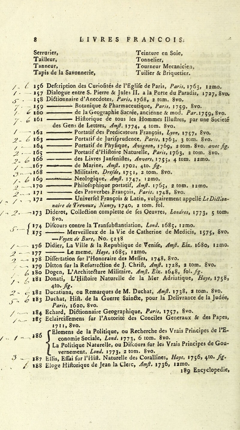 Serrarier, Tailleur, Tanneur, Tapis de la Savonnefie, Teinture en Soie, Tonnelier, Tourneur Mecaniciea, Tuilier & Briquetier. /- / • dr 7 / 2- / 2 2- / c? /- JZ 2- /•> /* 2 'l / ■ /- /'• / • / 7. 156 Defcription des CurioGtes de l’Eglife de Paris, Paris, 1763, 12mo. — 157 Dialogue entre S. Pierre & Jules II. a la Porte du Paradis, 1727, 8vo. 158 Dittionnaire d’Anecdotes, Paris, 1768, 2 tom. 8vo. — 159 '■ ' Rotanique & Pharmaceutique, Pans, 1759, 8vo. 160 ■ ■ ■ de la Geographic Sacree, ancienne & mod. Par. 1759, 8vo. 161 ■ — Hiftorique de tous les Homraes Illuftres, par une Societe des Gens de Lettres, Amji. 1774, 4 tom. 8vo. —-162  '■* Portatif des Predicateurs Francois, Lyon, 1757, 8vo. 7 163 .1 —i- Portatif de Jurifprudence, Paris, 1763, 3 tom. 8vo. 164 ■ Portatif de PhyGque, Avignon, 1769, 2 tom. 8vo. avec fig. — 16; Portatif d’Hiftoire Naturelle, Paris, 1763, 2 tom. 8vo, ^166 — — des Livres Janfeniftes, Anvers, 1755* 4 tom' *2m0> , .167 — <- ■■■ de Marine, Amji. 1702, 4to. fig. ._-,l68 - ' Militaire, Drefde, 1751, 2 tom. 8vo. fi, 169 --*»»—— Neologique, Amji. 1747, i2mo. ,170 — ■ Philofophique portatif, Amji. 1765, 2 tom. 12010. „ 171 des Proverbes Franjois, Paris, 1748, Svo. 172 - Univerfel Franjois & Latin, vulgairement appelle LeDifilon- naire de Trcvoux, Nancy, I 740, 2 tom. fol. —. 173 Diderot, Colledtion complette de fes Oeuvres, Londres, 1773, 5 tom. 8vo. ( 174 Difcours contre la Tranfubflantiation, Land. 168;, izmo. / 175 — Merveilleux de la Vie de Catherine de Medicis, 1575, 8vo, —Voyez de Bure, No. 5238 Didier, La Ville & la Republique de Venife, Amji. Elz. 1680, 12mo. • ■ Le meme, Haye, 1685, i2mo. Diflertation fur l’Honoraire des MefTes, 1748, 8vo. Ditton fur la Refurre&ion de J. Chrift, Amji. 1728, 2 tom. 8vo. Dogen, L’Architefture Militaire, Amji. Elz. 1648, fol .fig. Donati, L’Hiftoire Naturelle de la Mer Adriatique, Haye, 1758* 4to. fig. Ducatiana, ou Remarques de M. Duchat, Amji. 1738, 2 tom. 8vo.^ Duchat, Hift. de la Guerre Sainfte, pour la Delivrance de la Judee, Paris, 1620, 8vo. Echard, Diftionnaire Geographique, Paris, 1757, 8vo. EclaircilTemens fur l’Autorite des Conciles Generaux & des Papes, 1711, 8vo. . fElemens de la Politique, ou Recherche des Vrais Principes de l’E- \ conomie Sociale, Lond. 1773* 6 tom. 8vo. I La Politique Naturelle, ou Difcours fur les Vrais Principes de Gou- vernement, Lond. 1773, 2 tom. 8vo. Ellis, Eflai fur 1’Hilt. Naturelle des Corallines, Haye, 1756, ^0. fig. 188 Elcge Hiftorique de Jean la Clerc, Amji. 1736, iamo. & 189 Encyclopedic, •— 176 — 177 — *78 — *79 7 180 /, 181 <r 182 6 >»3 — 184 185 , . a 86 187